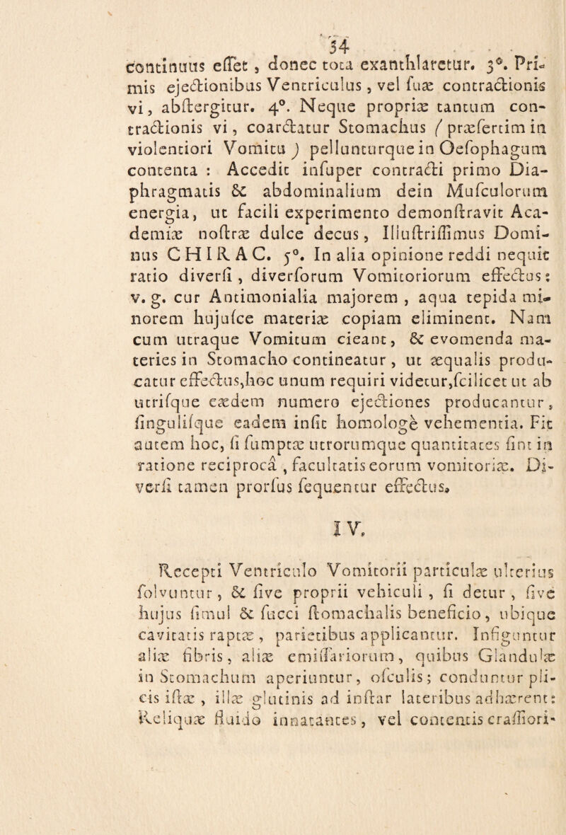 continuas effiet , donec tota exanthlatetur. 30. Pri¬ mis ejedionibus Ventriculus, vel fuse contractionis vi, abftergitur. 40. Neque proprias tantum con- tradionis vi, coardatur Stomaclius ( praefertim in violentiori Vomitu ) pellumurque in Oefophagum contenta : Accedit infuper contradi primo Dia¬ phragmatis 8c abdominalium dein Mufculorutn energia, ut facili experimento demonftravit Aca¬ demiae noffirae dulce decus, Iliuftriflimus Domi¬ nus CHIR AC. j°. In alia opinione reddi nequit ratio diverfi , diverforum Vomitoriorum effedos: v. g. cur Antimonialia majorem , aqua tepida mi¬ norem hujufce materiae copiam eliminent. Nam cum ucraque Vomitum cieant, 6c evomenda ma¬ ceries in Stomacho contineatur, ut aequalis produ¬ catur effedus,hoc unum requiri videtur,fcilicet ut ab utrifque e se dem numero ejediones producantur, fingulifque eadem iniit homologe vehementia. Fit autem hoc, ii fumptae utrorumque quantitates fint in ratione reciproca , facultatis eorum vomitoria:. Di¬ verfi tamen prorius fequentur effedus. IV. Recepti Ventriculo Vomitorii particulae ulterius folvuntur 9 5c five proprii vehiculi , fi detur , fi ve hujus iimul Se fucci ffiomaclialis beneficio, ubique cavitatis raptae, parietibus applicantur. Infiguntur a! ice fibris, aliae emiffarioru-m, quibus Glandula: in Stomachum aperiuntur, oiculis; conduntur pli¬ cis iftae , illae glutinis ad in (far lateribus adhaerent: Reliquae fluido innatantes, vel contentis crafliori-