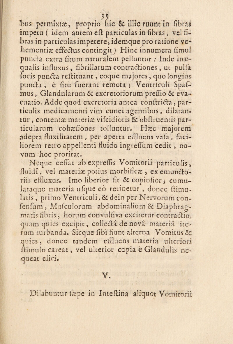 t>us permixta, proprio hic & illic ruunt in fibras impetu ( idem autem eft particulas in fibras, vel fi¬ bras in particulas impetere, idemque pro ratione ve*» hementix effedus contingit J Hinc innumera fimul puncta extra fitum naturalem pelluntur: Inde inx- qualis influxus, fibrillarum concradiones, ut pulfa locis punda reftituant, eoque majores, quo longius panda , e litu fuerant remota $ Ventriculi Spaf- mus, Glandularum &c excretoriorum preffio & eva¬ cuatio. Adde quod excretoria antea conftrida, par¬ ticulis medicamenti vim cunei agentibus, dilatan¬ tur , contentae materiae vifcidioris obftruentis par¬ ticularum cohxfiones tolluntur. Hxc majorem adepta fluxilitatem , per aperta effluens vafa , faci¬ liorem retro appellenti fluido ingreflum cedit, no¬ vum hoc proritat. Neque ceflac ab expreflis Vomitorii particulis, fluidi, vel materiae potius morbificx , ex emundo- riis effluxus. Imo liberior fit & copiofior 5 cnmu- lataque materia ufque eb retinetur , donec ftimu- latis, primo Ventriculi, &C dein per Nervorum con- fenfum , Mufculorum abdominalium & Diaphrag¬ matis fibris, horum convulfiva excitetur contradio, quam quies excipit, colleda de nova materia ite¬ rum turbanda. Sicque fibi fiunt alterna Vomitus 6c quies, donec tandem effluens materia ulteriori ftimulo careat, vel ulterior copia e Glandulis ne¬ queat elido V. Pilabuntur fxpe in Inteftina aliquot Vomitorii