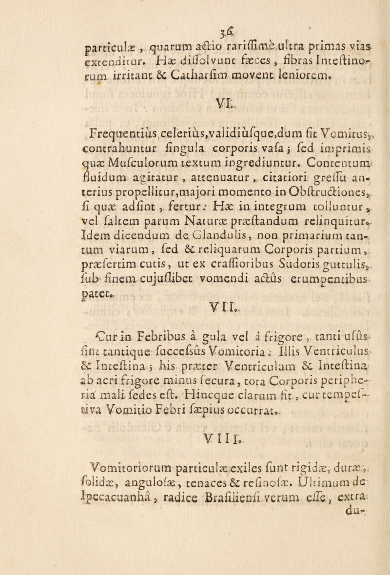 3-6 paniculae, quarum aelio rarifluue ultra primas vias extenditur. Hae diffolvunt faeces, fibras Inteftino.** mm irritant dc. Catharfim movent leniorem. VL. Frequentius celerius,vaiidiufque,dum fit Vomitus* ■■ contrahuntur fingula corporis vafa $ fed imprimis quae Mufculorum textum ingrediuntur. Concentum fluidum agitatur * attenuatur» citatiori greifu an« terius propellitur,majori momento in Obftrudfciones, ii qux adfint 3 fertur; Hx in integrum tolluntur, vel falcem parum Naturae proflandum relinquitur*» Idem dicendum de Glandulis, non primarium can¬ tum viarum, fed reliquarum Corporis partium, proferam cucis, ut ex craffioribus Sudoris guttulis*, iub finem cujuflibec vomendi actus erumpentibus patetor VIL, Cur in Febribus a gula ve! a frigore 5 tanti ufus fi fit cancique fuccefsus Vomitoria z Illis Ventriculus- & Inccftina 5 his procer Ventriculum &. Inteftina ab acri frigore minus fecura, cora Corporis periphe- ria: mali fedes eft. Hincque clarum fit, cur tempei- tiva Vomitio Febri fopius occurrat*. 1 VI Ilo ' Vomitoriorum particulas exiles funt rigidas, durx:9> folidx, angulofas, tenaces & refinofse. Ultimum de ipecacuanha , radice Bralilienii verum eiTe, extra dun