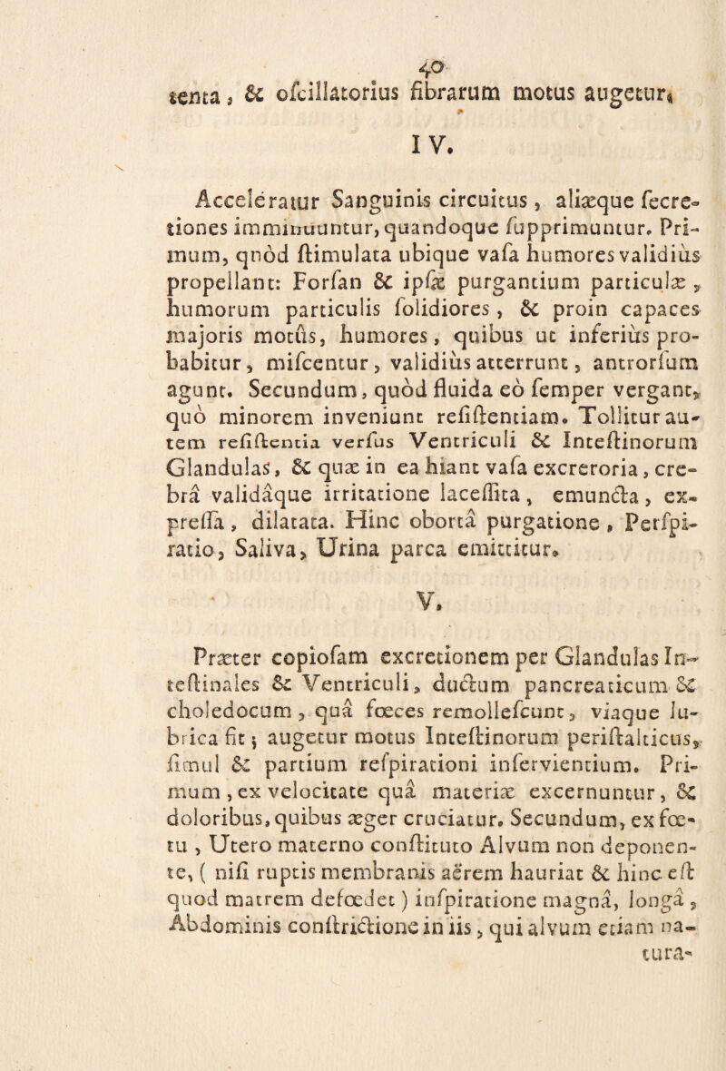 4» senta, & ofciilatorius fibrarum motus augetur* * IV. Acceleratur Sanguinis circuitus, alixque fecre- tiones imminuuntur, quandoque fupprimuntur* Pri¬ mum, quod ftimulata ubique vafa humores validius propellant: Forfan & ip& purgantium paniculas * humorum particulis folidiores, &c proin capaces majoris motus, humores, quibus uc inferius pro¬ babitur, mifcentur, validius atcerrunt, antrorfum agunt. Secundum, quod fluida eo femper vergant* quo minorem inveniunt refiftentiam. Tollitur auc¬ tem refiilentia verfus Ventriculi Inteftinorum Glandulas, Sc quae in ea hiant vafa excreroria, cre¬ bra validaque irritatione laceffita , emunda , ex- prefla, dilatata. Hinc oborta purgatione , Perfpi- ratio, Saliva, Urina parca emittitur. V. Praeter copiofam excretionem per Glandulas In- teftinales Sc Ventriculi» cludum pancreaticum £& choleaocum, qua faeces rcmollefcunc, viaque lu¬ brica fit 5 augetur motus Inteftinortun periftalticus* flcnul &c partium refpirationi infervientium. Pri¬ mum ,ex velocitate qua materias excernuntur, &C doloribus,quibus aeger cruciatur. Secundum, ex foe- tu , Utero materno confticuto Alvum non deponen¬ te, ( nifi ruptis membranis aerem hauriat 8c hinc e (i quod matrem defoeJec) infpiratione magna, longa , Abdominis conftridionein iis, qui alvum etiam na¬ tura-