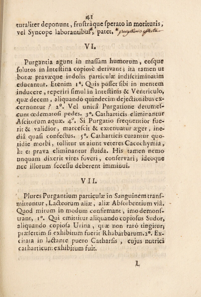 turaUter deponunt, fruftraque fperato in morituris; vel Syncope laboranubui*, pateti VI* Purgantia agunt in maffam humorum, eofque foiutos in Inteftina copiose derivant j ita tamen ut bonx pravaeque indolis particula indifcriminatim educantur. Etenim i °* Qpis polfet libi in mentem inducere , reperiri limul in Inteftinis 6c Ventriculo» qua? decem , aliquando quindecim dejedionibus ex¬ cernuntur f 2°. Vel unica Purgatione detumel- cunt oedematofi pedes. 30. Catharticis eliminantur Afcitorum aquas. 40. Si Purgatio frequemior fue¬ rit validior, marcefcit £e extenuatur a?ger, ine¬ dia quali confedfus. 50. Catharticis curamur quo- tidie morbi, tollitur ut aiunt veteres Cacochymia „ h: e: prava eliminantur fluida. His tamen nemo unquam dixerit vires foveri, confervari $ ideoque nec illorum feceflu deberent imminui» V 11. ; Plures Purgantium particula? in Sanguinem trans¬ mittuntur , Lacteorum alia?, aliae Abloibentium via. - Quod mirum in modum confirmant, imodemonf» trant, i°. Qtn emittitur aliquando copiofus Sudor» aliquando copiola Urina , qi a? non raro tingitur^ pixlertim fi exhibitum fuerit Rhabarbarum.20. Ex¬ citata in ladame puero Catharfis , cujus nutrici catharticum exhibitum fuit. L