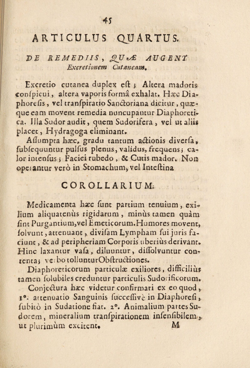 ARTICULUS QUARTUS. DE REMEDIIS, gU *✓£ AUGENT Excretionem Cutaneam, Excrctio cutanea duplex eft j Altera madoris conipicui, altera vaporis forma exhalat. Hxc Dia- ph orcfis, vel tranfpiracio Sandoriana dicitur , quae¬ que eam movent remedia nuncupantur Diaphoreti* ea. Illa Sudor audix, quem Sudorifera , vel ut aliis placer , Hydragoga eliminant. Ailumpta lixc, gradu tantum adionis diverfa, fubrequtintur pulfus plenus, validus, frequens j ca¬ lor intenfus > Faciei rubedo , & Curis macior. Non ©peiantur vero in Stomachum, vel Inteftina COROLLARIUM» Medicamenta hsec funt partium tenuium, exi¬ lium aliquatenus rigidarum , minus tamen quam jfint Purgantium,vel Emeticorum.Humores movent, iolvunt, attenuant, divifam Lympham fui juris fa¬ ciunt, &ad peripheriam Corporis uberius derivant. Hinc laxantur vafa, diluuntur, difiTolvuntur con¬ tenta, ve botollunturObftrudioncs. Diaphoreticorum particulae exiliores, difficilius tamen folubiles creduntur particulis Sudotificorumo Gonjedura hsec videtur confirmari ex eo quod, i°. attenuatio Sanguinis fucceffive in Diaphorefi} fiubiib in Sudatione fiat. 20. Animalium partes Su* darem, mineralium tranfpirationem infenfibilem^ ut plurimum excitent* M