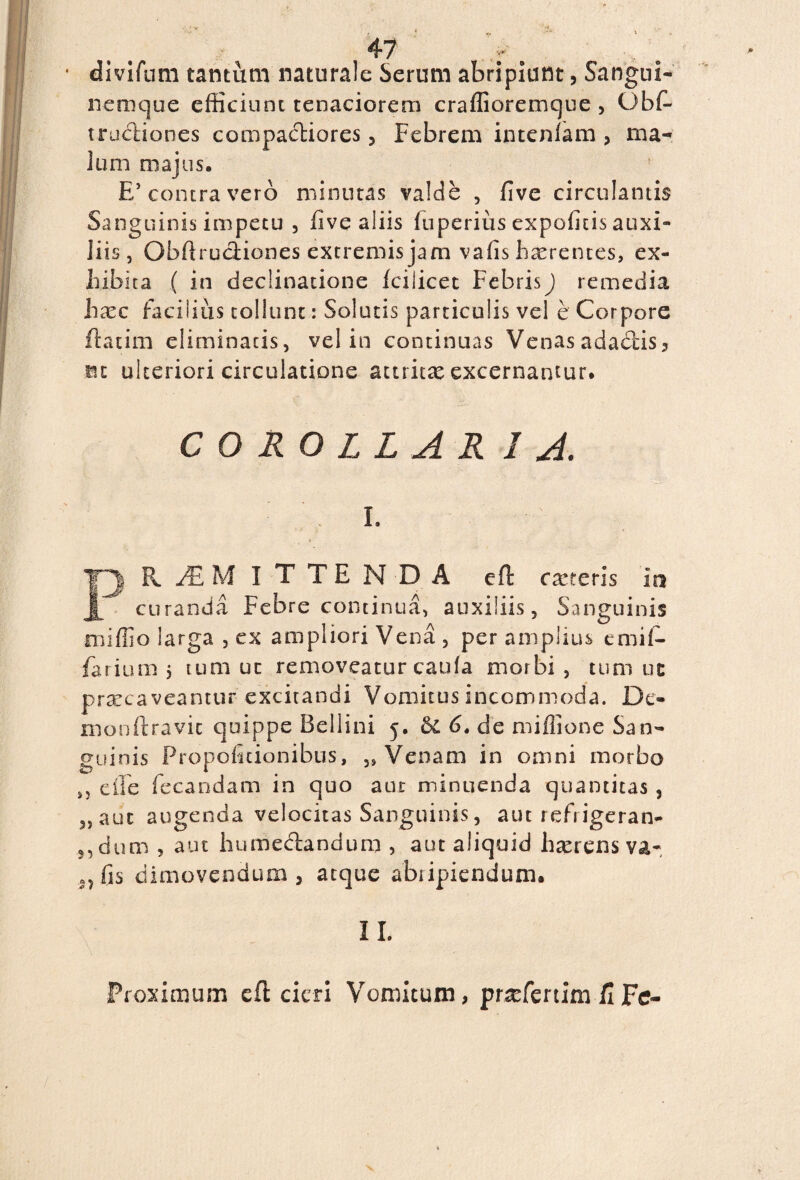 divifum tantum naturale Serum abripiunt, Sangui¬ nemque efficiunt tenaciorem craffioremque , Obf. tractiones compacliores, Febrem intenlam , ma¬ lum majus. E’contra vero minutas valde , five circulantis Sanguinis impetu , five aliis fuperius expofitis auxi¬ liis, Obflrudiones extremis jam vafis haerentes, ex¬ hibita ( in declinatione fcilicet FebrisJ remedia ha^c facilius tollunt: Solutis particulis vel e Corpore flatim eliminatis, vel in continuas Venas adactis, m ulteriori circulatione acuitx excernantur. COROLLAR 1 A. i. F| MITTENDA eft cxr.crls ia curanda Febre continua, auxiliis, Sanguinis miffio larga , ex ampliori Vena , per amplius emit farium $ tum ut removeatur cauia morbi , tum uc praecaveantur excitandi Vomitus incommoda. De¬ mon fl ravit quippe Bellini 5. 6. de miffione San¬ guinis Propoficionibus, ,9 Venam in omni morbo e ile fecandam in quo aut minuenda quantitas , 5, aut augenda velocitas Sanguinis, aut refr igeran- 5, dum , aut hume&andum , aut aliquid haerens va- fis dimovendum, atque abiipiendum. II. Proximum cfl cieri Vomitum, pnefertim fi Fe-