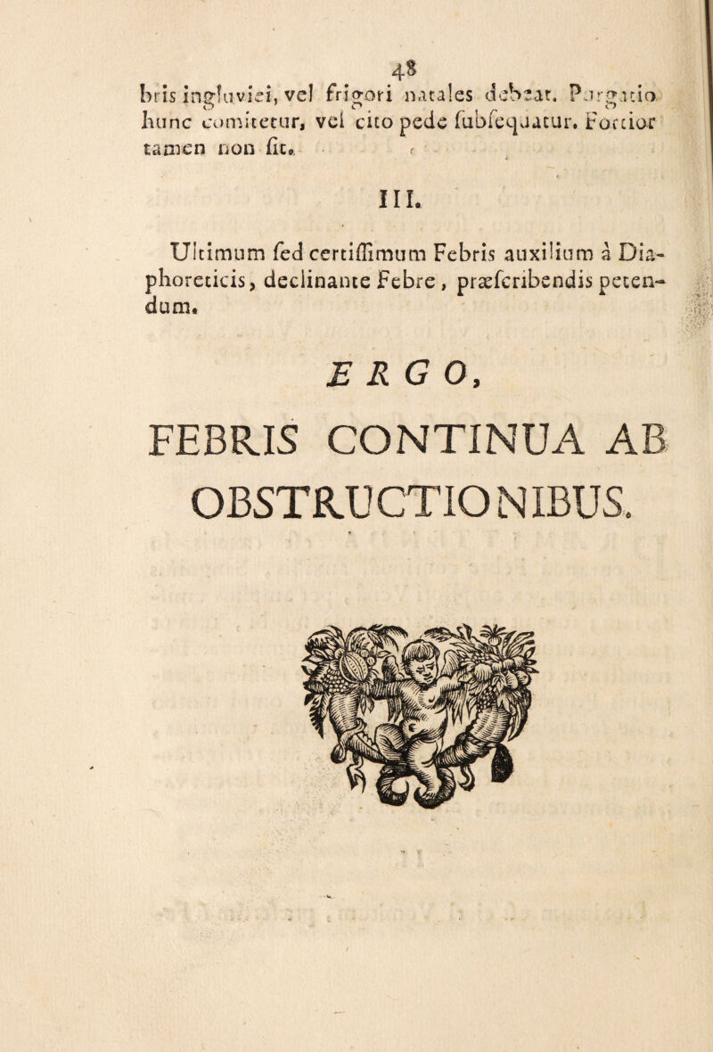 4» bris ingfuvid, vel frigori natales debeat. Purgatio, hunc comitetur, vei cito pede fubieqaatur. Foetior tamen non fiu r III. Ultimum fed certiffimum Febris auxilium a Dia¬ phoreticis, declinante Febre , prxfcnbendis peten¬ dum. ERGO, FEBRIS CONTINUA AB OBSTRUCTIONIBUS.