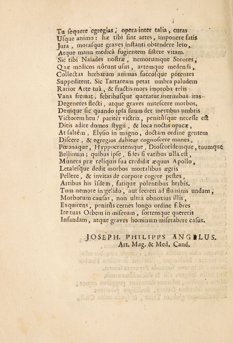 I Tu fequere egregias; opera inter talia, curas XJfque animo : hre tibi fine arres, imponere fatis Jura , morafque graves inflanti obtendere leto, Atque manu medica fugientem fiftere vitam. Sic tibi Naiades noftrae, nemorumque Sorores Qj£ medicos norunt ufus 5 artemque medendi, Colledas herbarum animas fuccofque potentes Suppeditent. Sic Tartaream petat umbra paludem Rarior Arte tua , Sc fradismors improba telis Vana fremat, febribufque queratur inermibus iras Degeneres fledi, atque graves mitefeere morbos. Denique fic quando ipfa fuum det inertibus umbris Vidoremheu/ pariter vidrix, penitufque necefle eft Ditis adire domos ftygii, & loca nodis opaca*, Atfaltem , Elyfio in magno, dodam ordine gentem Difcere , Sc egregios dabitur cognofeere manes, . Pceonaque, Hyppocratemque , Diofcoridemque, tuumque Bellinum ; quibus ipfe , fides fi vatibus ulla efl , Munera pra? reliquis fua credidit aequus Apollo , Letalefcjue dedit morbos mortalibus aegris Pellere , & invitas de corpore cogere peftes, Artibus his ifdem, facique poientibus herbis. Tum nemore in gelido , aut fecreti ad fluminis undam * Morborum caufas, non ultra obnoxius illis , Exquirens, penitfls cernes longo ordine Ebres . Ire tuas Orbem in miferum , fortemque quereris Infindam , atque graves hominum miferabere cafus. JOSEPH. PHIL I EPS AN G ILUS. Art. Mag. & Med. Cand.