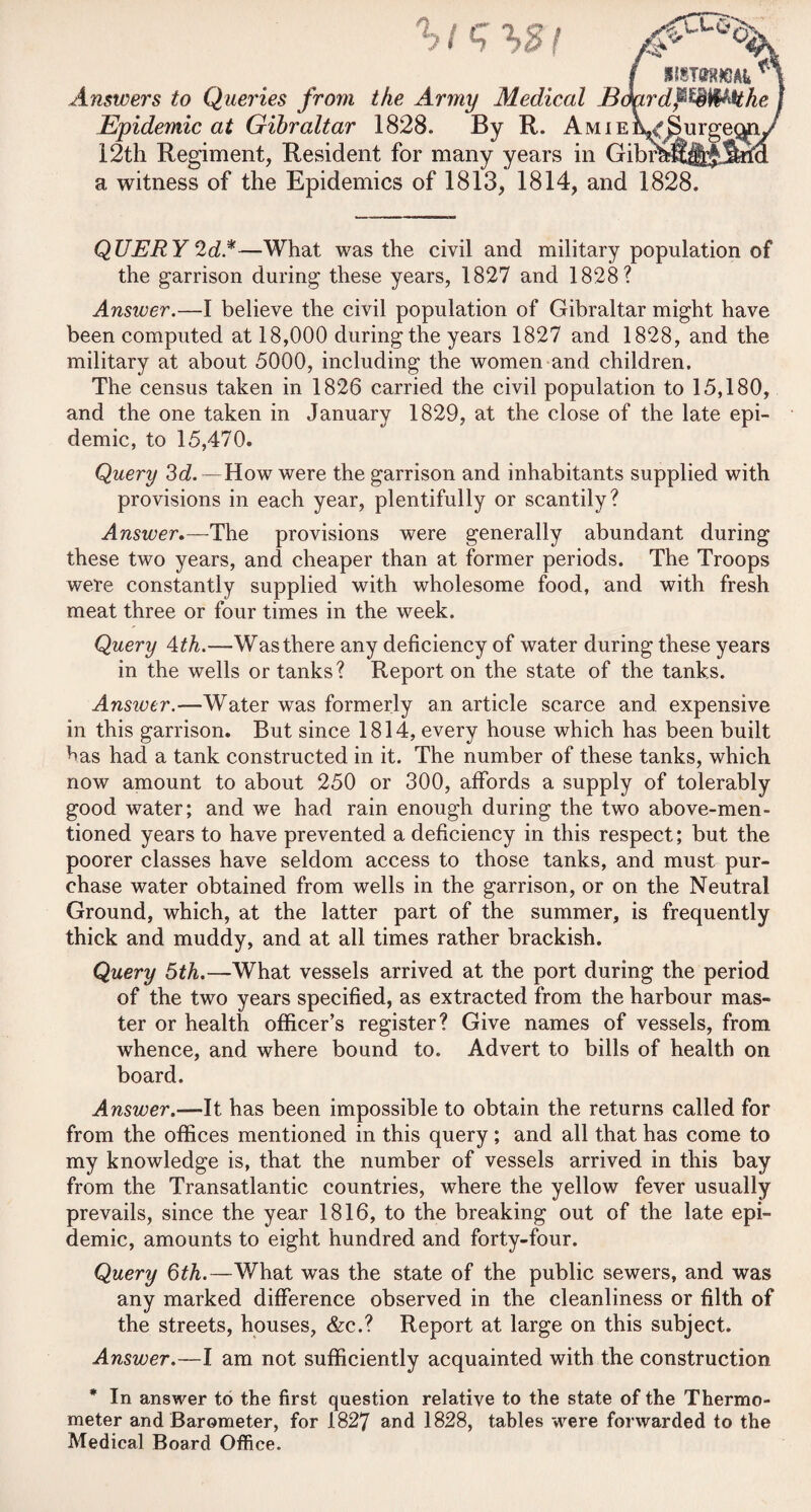 / a witness of the Epidemics of 1813, 1814, and 1828. QUERY 2 d*—What was the civil and military population of the garrison during these years, 1827 and 1828? Answer.—I believe the civil population of Gibraltar might have been computed at 18,000 during the years 1827 and 1828, and the military at about 5000, including the women and children. The census taken in 1826 carried the civil population to 15,180, and the one taken in January 1829, at the close of the late epi¬ demic, to 15,470. Query 3d. —How were the garrison and inhabitants supplied with provisions in each year, plentifully or scantily? Answer,—The provisions were generally abundant during these two years, and cheaper than at former periods. The Troops were constantly supplied with wholesome food, and with fresh meat three or four times in the week. Query 4th.—Was there any deficiency of water during these years in the wells or tanks ? Report on the state of the tanks. Ansivcr.—Water was formerly an article scarce and expensive in this garrison. But since 1814, every house which has been built has had a tank constructed in it. The number of these tanks, which now amount to about 250 or 300, affords a supply of tolerably good water; and we had rain enough during the two above-men¬ tioned years to have prevented a deficiency in this respect; but the poorer classes have seldom access to those tanks, and must pur¬ chase water obtained from wells in the garrison, or on the Neutral Ground, which, at the latter part of the summer, is frequently thick and muddy, and at all times rather brackish. Query 5th.—What vessels arrived at the port during the period of the two years specified, as extracted from the harbour mas¬ ter or health officer’s register? Give names of vessels, from whence, and where bound to. Advert to bills of health on board. Answer.—It has been impossible to obtain the returns called for from the offices mentioned in this query ; and all that has come to my knowledge is, that the number of vessels arrived in this bay from the Transatlantic countries, where the yellow fever usually prevails, since the year 1816, to the breaking out of the late epi¬ demic, amounts to eight hundred and forty-four. Query 6th.—What was the state of the public sewers, and was any marked difference observed in the cleanliness or filth of the streets, houses, &c.? Report at large on this subject. Answer.—I am not sufficiently acquainted with the construction * In answer to the first question relative to the state of the Thermo¬ meter and Barometer, for 1827 and 1828, tables were forwarded to the Medical Board Office. nswers to Queries from the Army Medical Bdardf^^Mhe Epidemic at Gibraltar 1828. By R. AmieL^u^ 12th Regiment, Resident for many years in Gibrf