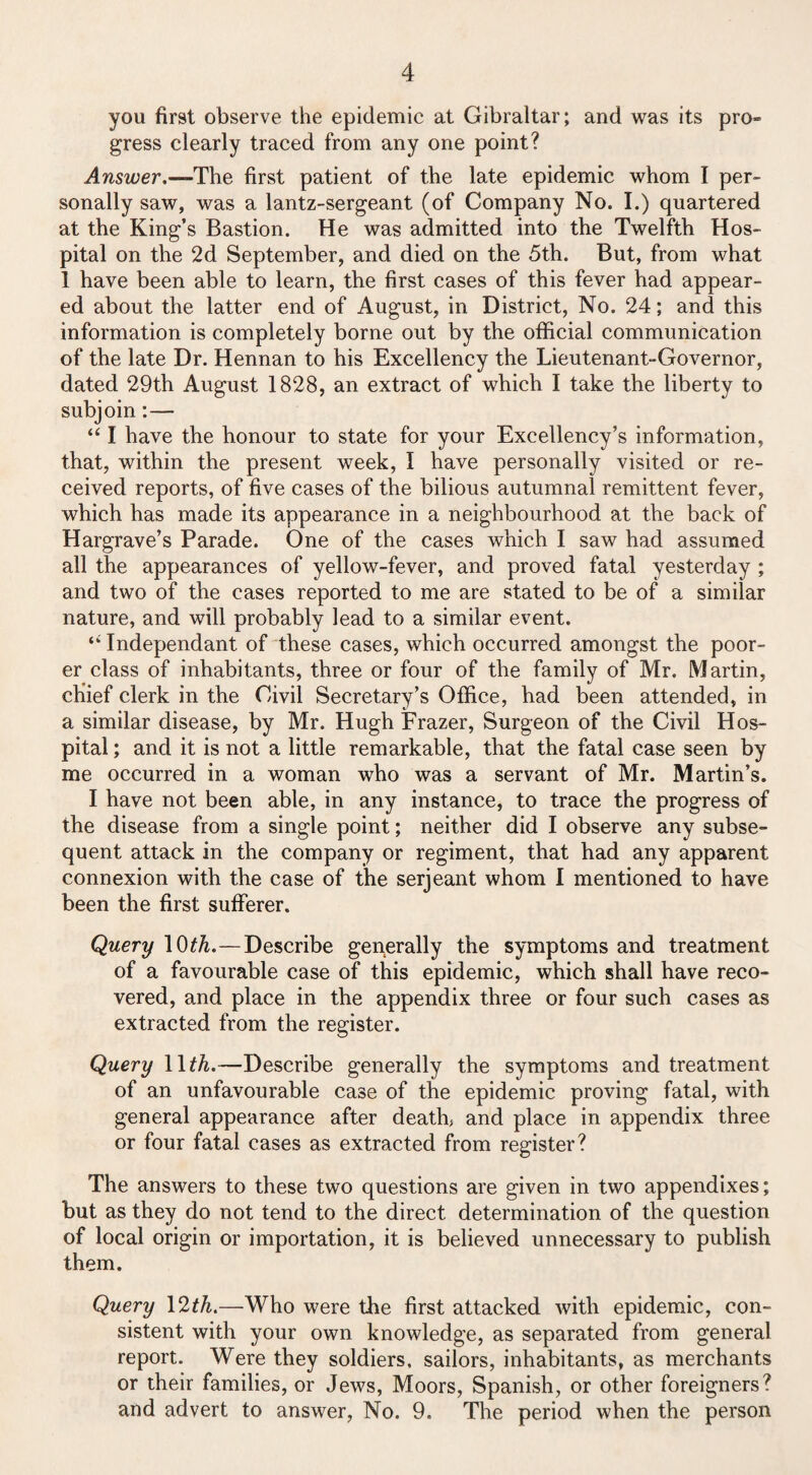 you first observe the epidemic at Gibraltar; and was its pro¬ gress clearly traced from any one point? Answer .■—-The first patient of the late epidemic whom I per¬ sonally saw, was a lantz-sergeant (of Company No. I.) quartered at the King’s Bastion. He was admitted into the Twelfth Hos¬ pital on the 2d September, and died on the 5th. But, from what 1 have been able to learn, the first cases of this fever had appear¬ ed about the latter end of August, in District, No. 24; and this information is completely borne out by the official communication of the late Dr. Hennan to his Excellency the Lieutenant-Governor, dated 29th August 1828, an extract of which I take the liberty to subjoin:—- “ I have the honour to state for your Excellency’s information, that, within the present week, I have personally visited or re¬ ceived reports, of five cases of the bilious autumnal remittent fever, which has made its appearance in a neighbourhood at the back of Hargrave’s Parade. One of the cases which I saw had assumed all the appearances of yellow-fever, and proved fatal yesterday ; and two of the cases reported to me are stated to be of a similar nature, and will probably lead to a similar event. Independant of these cases, which occurred amongst the poor¬ er class of inhabitants, three or four of the family of Mr. Martin, chief clerk in the Civil Secretary’s Office, had been attended, in a similar disease, by Mr. Hugh Frazer, Surgeon of the Civil Hos¬ pital ; and it is not a little remarkable, that the fatal case seen by me occurred in a woman who was a servant of Mr. Martin’s. I have not been able, in any instance, to trace the progress of the disease from a single point; neither did I observe any subse¬ quent attack in the company or regiment, that had any apparent connexion with the case of the serjeant whom I mentioned to have been the first sufferer. Query 10th.—Describe generally the symptoms and treatment of a favourable case of this epidemic, which shall have reco¬ vered, and place in the appendix three or four such cases as extracted from the register. Query 1 \th.—Describe generally the symptoms and treatment of an unfavourable case of the epidemic proving fatal, with general appearance after death, and place in appendix three or four fatal cases as extracted from register? The answers to these two questions are given in two appendixes; but as they do not tend to the direct determination of the question of local origin or importation, it is believed unnecessary to publish them. Query 12th.—Who were the first attacked with epidemic, con¬ sistent with your own knowledge, as separated from general report. Were they soldiers, sailors, inhabitants, as merchants or their families, or Jews, Moors, Spanish, or other foreigners? and advert to answer, No. 9. The period when the person