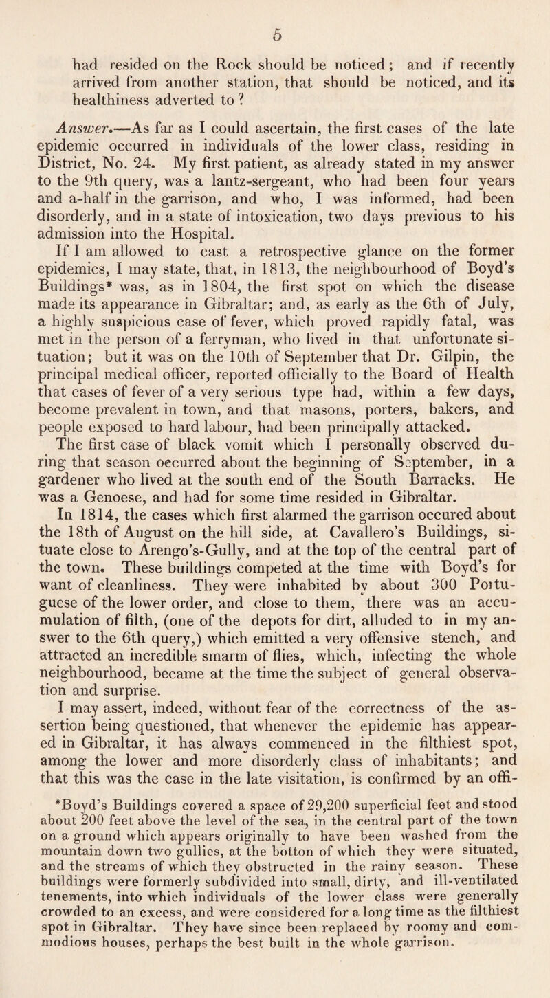 had resided on the Rock should be noticed; and if recently arrived from another station, that should be noticed, and its healthiness adverted to ? Answer,—As far as I could ascertain, the first cases of the late epidemic occurred in individuals of the lower class, residing in District, No. 24. My first patient, as already stated in my answer to the 9th query, was a lantz-sergeant, who had been four years and a-half in the garrison, and who, I was informed, had been disorderly, and in a state of intoxication, two days previous to his admission into the Hospital. If I am allowed to cast a retrospective glance on the former epidemics, I may state, that, in 1813, the neighbourhood of Boyd’s Buildings* was, as in 1804, the finst spot on which the disease made its appearance in Gibraltar; and, as early as the 6th of July, a highly suspicious case of fever, which proved rapidly fatal, was met in the person of a ferryman, who lived in that unfortunate si¬ tuation; but it was on the 10th of September that Dr. Gilpin, the principal medical officer, reported officially to the Board of Health that cases of fever of a very serious type had, within a few days, become prevalent in town, and that masons, porters, bakers, and people exposed to hard labour, had been principally attacked. The first case of black vomit which I personally observed du¬ ring that season occurred about the beginning of September, in a gardener who lived at the south end of the South Barracks. He was a Genoese, and had for some time resided in Gibraltar. In 1814, the cases which first alarmed the garrison occured about the 18th of August on the hill side, at Cavallero’s Buildings, si¬ tuate close to Arengo’s-Gully, and at the top of the central part of the town. These buildings competed at the time with Boyd’s for want of cleanliness. They were inhabited by about 300 Poitu- guese of the lower order, and close to them, there was an accu¬ mulation of filth, (one of the depots for dirt, alluded to in my an¬ swer to the 6th query,) which emitted a very offensive stench, and attracted an incredible smarm of flies, which, infecting the whole neighbourhood, became at the time the subject of general observa¬ tion and surprise. I may assert, indeed, without fear of the correctness of the as¬ sertion being questioned, that whenever the epidemic has appear¬ ed in Gibraltar, it has always commenced in the filthiest spot, among the lower and more disorderly class of inhabitants; and that this was the case in the late visitation, is confirmed by an offi- *Boyd’s Buildings covered a space of 29,200 superficial feet and stood about 200 feet above the level of the sea, in the central part of the town on a ground which appears originally to have been washed from the mountain down two gullies, at the botton of which they were situated, and the streams of which they obstructed in the rainy season. These buildings were formerly subdivided into small, dirty, and ill-ventilated tenements, into which individuals of the lower class were generally crowded to an excess, and were considered for a long time as the filthiest spot in Gibraltar. They have since been replaced hv roomy and com¬ modious houses, perhaps the best built in the whole garrison.