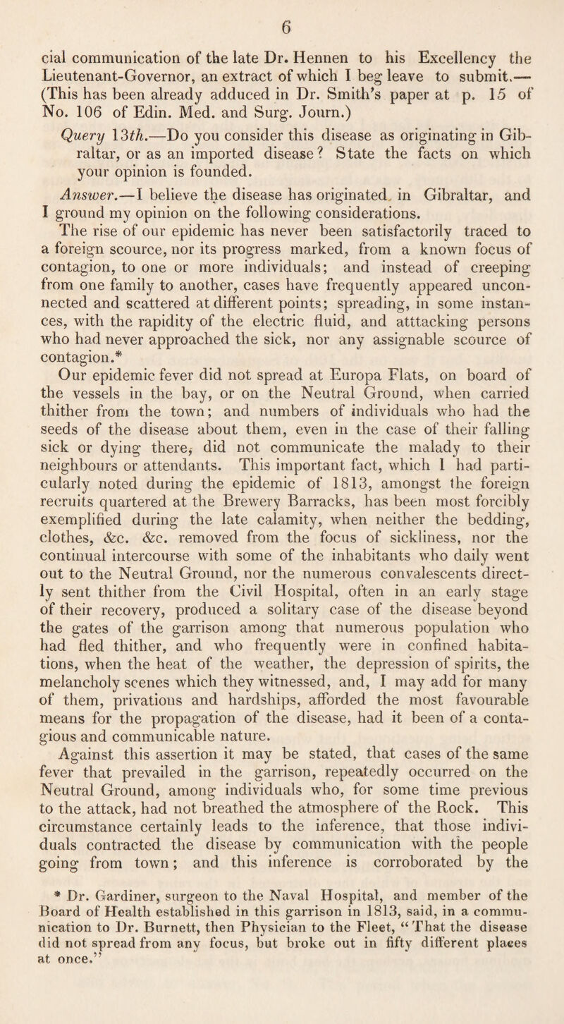 cial communication of the late Dr. Hennen to his Excellency the Lieutenant-Governor, an extract of which I beg leave to submit.— (This has been already adduced in Dr. Smith’s paper at p. 15 of No. 106 of Edin. Med. and Surg. Journ.) Query 13th.—Do you consider this disease as originating in Gib¬ raltar, or as an imported disease? State the facts on which your opinion is founded. Answer.—I believe the disease has originated in Gibraltar, and I ground my opinion on the following considerations. The rise of our epidemic has never been satisfactorily traced to a foreign scource, nor its progress marked, from a known focus of contagion, to one or more individuals; and instead of creeping from one family to another, cases have frequently appeared uncon¬ nected and scattered at different points; spreading, in some instan¬ ces, with the rapidity of the electric fluid, and atttacking persons who had never approached the sick, nor any assignable scource of contagion.* Our epidemic fever did not spread at Europa Flats, on board of the vessels in the bay, or on the Neutral Ground, when carried thither from the town; and numbers of individuals who had the seeds of the disease about them, even in the case of their falling sick or dying there* did not communicate the malady to their neighbours or attendants. This important fact, which 1 had parti¬ cularly noted during the epidemic of 1813, amongst the foreign recruits quartered at the Brewery Barracks, has been most forcibly exemplified during the late calamity, when neither the bedding, clothes, &c. &c. removed from the focus of sickliness, nor the continual intercourse with some of the inhabitants who daily went out to the Neutral Ground, nor the numerous convalescents direct¬ ly sent thither from the Civil Hospital, often in an early stage of their recovery, produced a solitary case of the disease beyond the gates of the garrison among that numerous population who had fled thither, and who frequently were in confined habita¬ tions, when the heat of the weather, the depression of spirits, the melancholy scenes which they witnessed, and, I may add for many of them, privations and hardships, afforded the most favourable means for the propagation of the disease, had it been of a conta¬ gious and communicable nature. Against this assertion it may be stated, that cases of the same fever that prevailed in the garrison, repeatedly occurred on the Neutral Ground, among individuals who, for some time previous to the attack, had not breathed the atmosphere of the Rock. This circumstance certainly leads to the inference, that those indivi¬ duals contracted the disease by communication with the people going from town; and this inference is corroborated by the * Dr. Gardiner, surgeon to the Naval Hospital, and member of the Board of Health established in this garrison in 1813, said, in a commu¬ nication to Dr. Burnett, then Physician to the Fleet, “That the disease did not spread from any focus, but broke out in fifty different places at once.’'