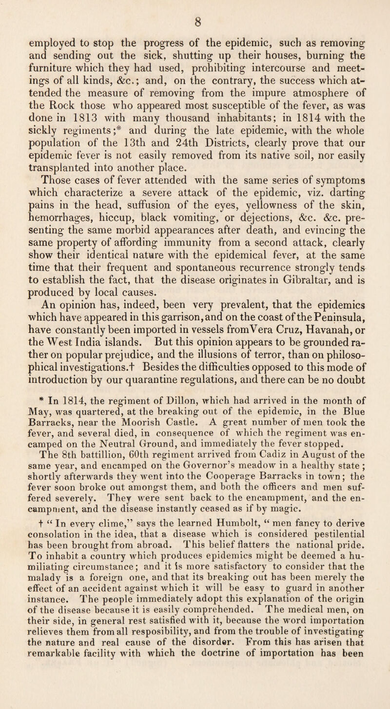 employed to stop the progress of the epidemic, such as removing and sending out the sick, shutting up their houses, burning the furniture which they had used, prohibiting intercourse and meet¬ ings of all kinds, &c.; and, on the contrary, the success which at¬ tended the measure of removing from the impure atmosphere of the Rock those who appeared most susceptible of the fever, as was done in 1813 with many thousand inhabitants; in 1814 with the sickly regiments ;* and during the late epidemic, with the whole population of the 13th and 24th Districts, clearly prove that our epidemic fever is not easily removed from its native soil, nor easily transplanted into another place. Those cases of fever attended with the same series of symptoms which characterize a severe attack of the epidemic, viz. darting pains in the head, suffusion of the eyes, yellowness of the skin, hemorrhages, hiccup, black vomiting, or dejections, &c. &c. pre¬ senting the same morbid appearances after death, and evincing the same property of affording immunity from a second attack, clearly show their identical nature with the epidemical fever, at the same time that their frequent and spontaneous recurrence strongly tends to establish the fact, that the disease originates in Gibraltar, and is produced by local causes. An opinion has, indeed, been very prevalent, that the epidemics which have appeared in this garrison, and on the coast of the Peninsula, have constantly been imported in vessels fromVera Cruz, Havanah, or the West India islands. But this opinion appears to be grounded ra¬ ther on popular prejudice, and the illusions of terror, than on philoso¬ phical investigations.f Besides the difficulties opposed to this mode of introduction by our quarantine regulations, and there can be no doubt * In 1814, the regiment of Dillon, which had arrived in the month of May, was quartered, at the breaking out of the epidemic, in the Blue Barracks, near the Moorish Castle. A great number of men took the fever, and several died, in consequence of which the regiment was en¬ camped on the Neutral Ground, and immediately the fever stopped. The 8th battillion, 60th regiment arrived from Cadiz in August of the same year, and encamped on the Governor’s meadow in a healthy state ; shortly afterwards they went into the Cooperage Barracks in town; the fever soon broke out amongst them, and both the officers and men suf¬ fered severely. They were sent back to the encampment, and the en¬ campment, and the disease instantly ceased as if by magic. t “ In every clime,” says the learned Humbolt, “ men fancy to derive consolation in the idea, that a disease which is considered pestilential has been brought from abroad. This belief flatters the national pride. To inhabit a country which produces epidemics might be deemed a hu¬ miliating circumstance; and it is more satisfactory to consider that the malady is a foreign one, and that its breaking out has been merely the effect of an accident against which it will be easy to guard in another instance. The people immediately adopt this explanation of the origin of the disease because it is easily comprehended. The medical men, on their side, in general rest satisfied with it, because the word importation relieves them from all resposibility, and from the trouble of investigating the nature and real cause of the disorder. From this has arisen that remarkable facility with which the doctrine of importation has been
