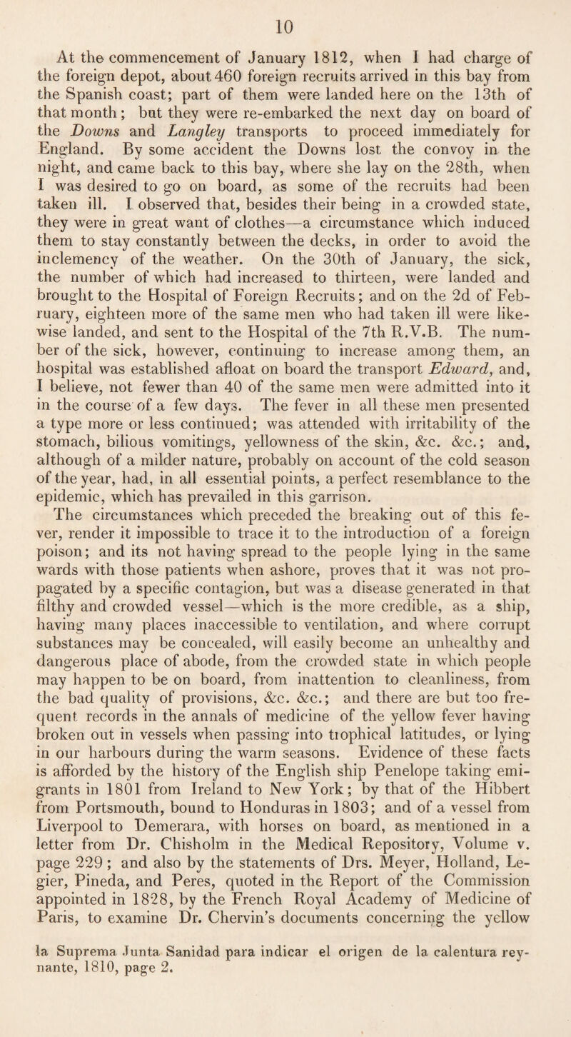 At the commencement of January 1812, when I had charge of the foreign depot, about 460 foreign recruits arrived in this bay from the Spanish coast; part of them were landed here on the 13th of that month; but they were re-embarked the next day on board of the Downs and Langley transports to proceed immediately for England. By some accident the Downs lost the convoy in the night, and came back to this bay, where she lay on the 28th, when 1 was desired to go on board, as some of the recruits had been taken ill. I observed that, besides their being in a crowded state, they were in great want of clothes—a circumstance which induced them to stay constantly between the decks, in order to avoid the inclemency of the weather. On the 30th of January, the sick, the number of which had increased to thirteen, were landed and brought to the Hospital of Foreign Recruits; and on the 2d of Feb¬ ruary, eighteen more of the same men who had taken ill were like¬ wise landed, and sent to the Hospital of the 7th R.V.B. The num¬ ber of the sick, however, continuing to increase among them, an hospital was established afloat on board the transport Edward, and, I believe, not fewer than 40 of the same men were admitted into it in the course of a few days. The fever in all these men presented a type more or less continued; was attended with irritability of the stomach, bilious vomitings, yellowness of the skin, &c. &c.; and, although of a milder nature, probably on account of the cold season of the year, had, in all essential points, a perfect resemblance to the epidemic, which has prevailed in this garrison. The circumstances which preceded the breaking out of this fe¬ ver, render it impossible to trace it to the introduction of a foreign poison; and its not having spread to the people lying in the same wards with those patients when ashore, proves that it was not pro¬ pagated by a specific contagion, but was a disease generated in that filthy and crowded vessel—which is the more credible, as a ship, having many places inaccessible to ventilation, and where corrupt substances may be concealed, will easily become an unhealthy and dangerous place of abode, from the crowded state in which people may happen to be on board, from inattention to cleanliness, from the bad quality of provisions, &c. &c.; and there are but too fre¬ quent records in the annals of medicine of the yellow fever having broken out in vessels when passing into tiophical latitudes, or lying in our harbours during the warm seasons. Evidence of these facts is afforded by the history of the English ship Penelope taking emi¬ grants in 1801 from Ireland to New York; by that of the Hibbert from Portsmouth, bound to Honduras in 1803; and of a vessel from Liverpool to Demerara, with horses on board, as mentioned in a letter from Dr. Chisholm in the Medical Repository, Volume v. page 229; and also by the statements of Drs. Meyer, Holland, Le- gier, Pineda, and Peres, quoted in the Report of the Commission appointed in 1828, by the French Royal Academy of Medicine of Paris, to examine Dr. Chervin’s documents concerning the yellow la Suprema Junta Sanidad para indicar el origen de la calentura rey- nante, 1810, page 2.