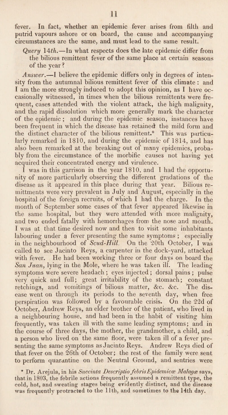 fever. In fact, whether an epidemic fever arises from filth and putrid vapours ashore or on board, the cause and accompanying’ circumstances are the same, and must lead to the same result. Query 14th.—In what respects does the late epidemic differ from the bilious remittent fever of the same place at certain seasons of the year ? Answer.—I believe the epidemic differs only in degrees of inten¬ sity from the autumnal bilious remittent fever of this climate : and I am the more strongly induced to adopt this opinion, as I have oc¬ casionally witnessed, in times when the bilious remittents were fre¬ quent, cases attended with the violent attack, the high malignity, and the rapid dissolution which more generally mark the character of the epidemic ; and during the epidemic season, instances have been frequent in which the disease has retained the mild form and the distinct character of the bilious remittent.* This was particu¬ larly remarked in 1810, and during the epidemic of 1814, and has also been remarked at the breaking out of many epidemics, proba¬ bly from the circumstance of the morbific causes not having yet acquired their concentrated energy and virulence. I was in this garrison in the year 1810, and I had the opportu¬ nity of more particularly observing the different gradations of the disease as it appeared in this place during that year. Bilious re- mittments were very prevalent in July and August, especially in the hospital of the foreign recruits, of which I had the charge. In the month of September some cases of that fever appeared likewise in the same hospital, but they were attended with more malignity, and two ended fatally with hemorrhages from the nose and mouth. 1 was at that time desired now and then to visit some inhabitants labouring under a fever presenting the same symptoms ; especially in the neighbourhood of Scud-Hill. On the ‘20th October, I was called to see Jacinto Reys, a carpenter in the dock-yard, attacked with fever. He had been working three or four days on board the San Juan, lying in the Mole, where he was taken ill. The leading symptoms were severe headach ; eyes injected ; dorsal pains ; pulse very quick and full; great irritability of the stomach; constant retchings, and vomitings of bilious matter, &c. &c. The dis¬ ease went on through its periods to the seventh day, when free perspiration was followed by a favourable crisis. On the 22d of October, Andrew Reys, an elder brother of the patient, who lived in a neighbouring house, and had been in the habit of visiting him frequently, was taken ill with the same leading symptoms; and in the course of three days, the mother, the grandmother, a child, and a person who lived on the same floor, were taken ill of a fever pre¬ senting the same symptoms as Jacinto Reys. Andrew Reys died of that fever on the 26th of October; the rest of the family were sent to perform quarantine on the Neutral Ground, and sentries were * Dr. Arejula, in his Succinta Descriptio jebr is Epidemic ce Malagce says, that in 1803, the febrile actions frequently assumed a remittent type, the cold, hot, and sweating stages being evidently distinct, and the disease was frequently protracted to the 11th, and sometimes to the 14th day.