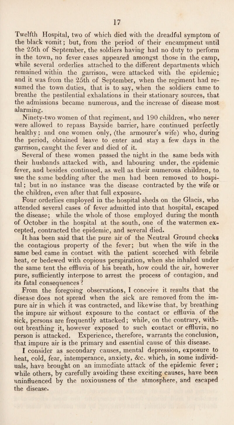 Twelfth Hospital, two of which died with the dreadful symptom of the black vomit; but, from the period of their encampment until the 25th of September, the soldiers having had no duty to perform in the town, no fever cases appeared amongst those in the camp, while several orderlies attached to the different departments which remained within the garrison, were attacked with the epidemic; and it was from the 25th of September, when the regiment had re¬ sumed the town duties, that is to say, when the soldiers came to breathe the pestilential exhalations in their stationary sources, that the admissions became numerous, and the increase of disease most alarming. Ninety-two women of that regiment, and 190 children, who never were allowed to repass Bayside barrier, have continued perfectly healthy; and one women only, (the armourer’s wife) who, during the period, obtained leave to enter and stay a few days in the garrison, caught the fever and died of it. Several of these women passed the night in the same beds with their husbands attacked with, and labouring under, the epidemic fever, and besides continued, as well as their numerous children, to use the same bedding after the men had been removed to hospi¬ tal ; but in no instance was the disease contracted by the wife or the children, even after that full exposure. Four orderlies employed in the hospital sheds on the Glacis, who attended several cases of fever admitted into that hospital, escaped the disease; while the whole of those employed during the month of October in the hospital at the south, one of the watermen ex¬ cepted, contracted the epidemic, and several died. It has been said that the pure air of the Neutral Ground checks the contagious property of the fever; but when the wife in the same bed came in contact with the patient scorched with febrile heat, or bedewed with copious perspiration, when she inhaled under the same tent the effluvia of his breath, how could the air, however pure, sufficiently interpose to arrest the process of contagion, and its fatal consequences ? From the foregoing observations, I conceive it results that the disease does not spread when the sick are removed from the im¬ pure air in which it was contracted, and likewise that, by breathing the impure air without exposure to the contact or effluvia of the sick, persons are frequently attacked; while, on the contrary, with¬ out breathing it, however exposed to such contact or effluvia, no person is attacked. Experience, therefore, warrants the conclusion, that impure air is the primary and essential cause of this disease. I consider as secondary causes, mental depression, exposure to heat, cold, fear, intemperance, anxiety, &c. which, in some individ¬ uals, have brought on an immediate attack of the epidemic fever; while others, by carefully avoiding these exciting causes, have been uninfluenced by the noxiousness of the atmosphere, and escaped the disease.