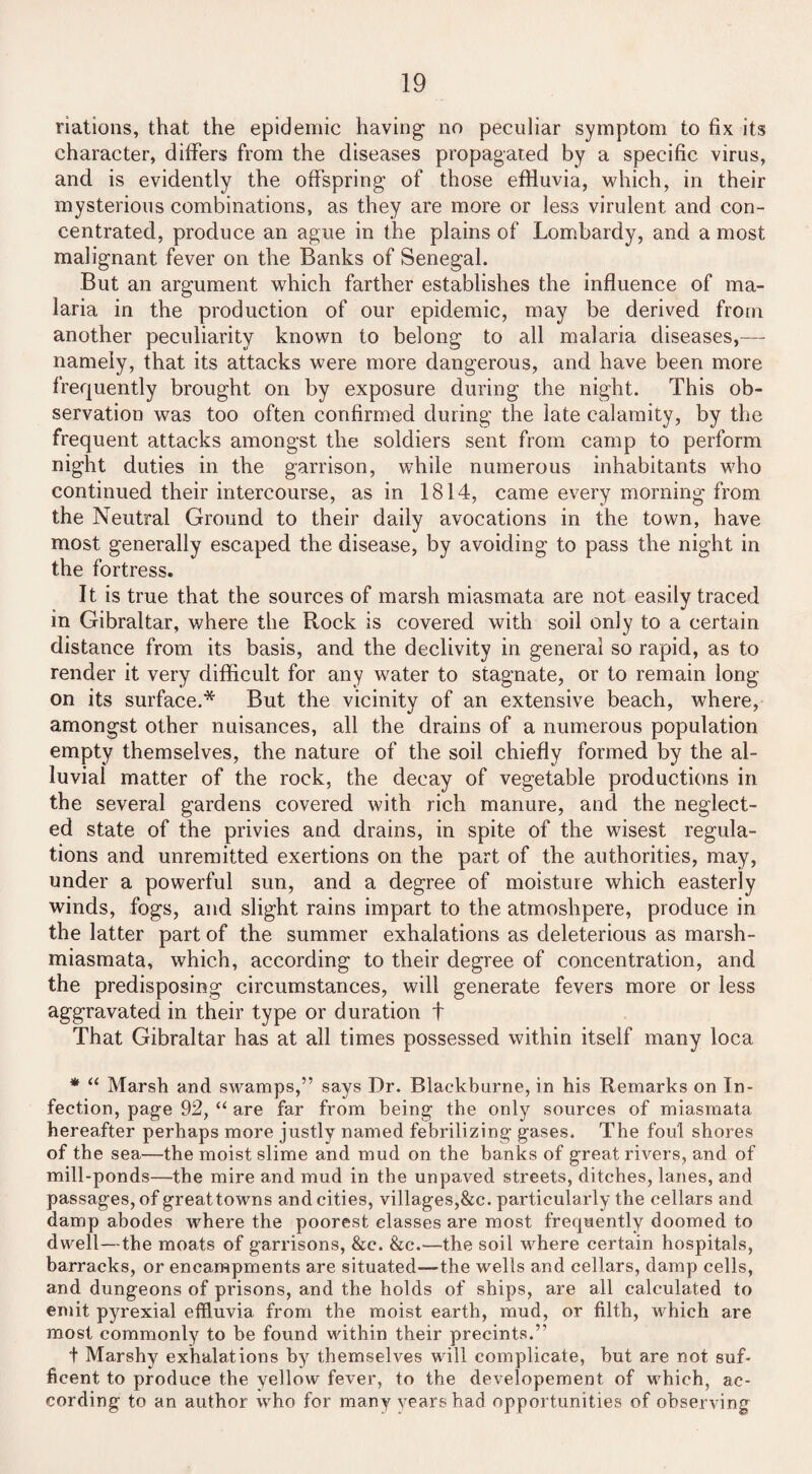 nations, that the epidemic having- no peculiar symptom to fix its character, differs from the diseases propagated by a specific virus, and is evidently the offspring of those effluvia, which, in their mysterious combinations, as they are more or less virulent and con¬ centrated, produce an ague in the plains of Lombardy, and a most malignant fever on the Banks of Senegal. But an argument which farther establishes the influence of ma¬ laria in the production of our epidemic, may be derived from another peculiarity known to belong to all malaria diseases,—- namely, that its attacks were more dangerous, and have been more frequently brought on by exposure during the night. This ob¬ servation was too often confirmed during the late calamity, by the frequent attacks amongst the soldiers sent from camp to perform night duties in the garrison, while numerous inhabitants who continued their intercourse, as in 1814, came every morning from the Neutral Ground to their daily avocations in the town, have most generally escaped the disease, by avoiding to pass the night in the fortress. It is true that the sources of marsh miasmata are not easily traced in Gibraltar, where the Rock is covered with soil only to a certain distance from its basis, and the declivity in general so rapid, as to render it very difficult for any water to stagnate, or to remain long on its surface.* But the vicinity of an extensive beach, where, amongst other nuisances, all the drains of a numerous population empty themselves, the nature of the soil chiefly formed by the al¬ luvial matter of the rock, the decay of vegetable productions in the several gardens covered with rich manure, and the neglect¬ ed state of the privies and drains, in spite of the wisest regula¬ tions and unremitted exertions on the part of the authorities, may, under a powerful sun, and a degree of moisture which easterly winds, fogs, and slight rains impart to the atmoshpere, produce in the latter part of the summer exhalations as deleterious as marsh- miasmata, which, according to their degree of concentration, and the predisposing circumstances, will generate fevers more or less aggravated in their type or duration t That Gibraltar has at all times possessed within itself many loca * “ Marsh and swamps,” says Dr. Blackburne, in his Remarks on In¬ fection, page 92, “ are far from being the only sources of miasmata hereafter perhaps more justly named febrilizing gases. The foul shores of the sea—the moist slime and mud on the banks of great rivers, and of mill-ponds—the mire and mud in the unpaved streets, ditches, lanes, and passages, of great towns and cities, villages,&c. particularly the cellars and damp abodes where the poorest classes are most frequently doomed to dwell—the moats of garrisons, &c. &c.—the soil where certain hospitals, barracks, or encampments are situated—the wells and cellars, damp cells, and dungeons of prisons, and the holds of ships, are all calculated to emit pyrexial effluvia from the moist earth, mud, or filth, which are most commonly to be found within their precints.” t Marshy exhalations by themselves will complicate, but are not suf- ficent to produce the yellow fever, to the developement of which, ac¬ cording to an author who for many years had opportunities of observing