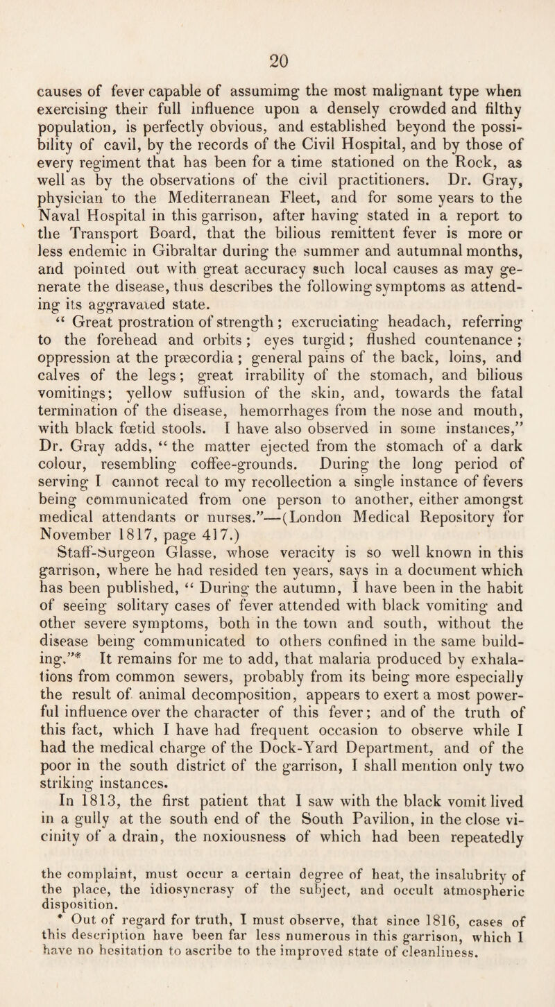causes of fever capable of assumimg the most malignant type when exercising their full influence upon a densely crowded and filthy population, is perfectly obvious, and established beyond the possi¬ bility of cavil, by the records of the Civil Hospital, and by those of every regiment that has been for a time stationed on the Rock, as well as by the observations of the civil practitioners. Dr. Gray, physician to the Mediterranean Fleet, and for some years to the Naval Hospital in this garrison, after having stated in a report to the Transport Board, that the bilious remittent fever is more or less endemic in Gibraltar during the summer and autumnal months, and pointed out with great accuracy such local causes as may ge¬ nerate the disease, thus describes the following symptoms as attend¬ ing its aggravated state. u Great prostration of strength ; excruciating headach, referring to the forehead and orbits; eyes turgid; flushed countenance ; oppression at the prsecordia ; general pains of the back, loins, and calves of the legs; great irrability of the stomach, and bilious vomitings; yellow suffusion of the skin, and, towards the fatal termination of the disease, hemorrhages from the nose and mouth, with black foetid stools. I have also observed in some instances/’ Dr. Gray adds, “ the matter ejected from the stomach of a dark colour, resembling coffee-grounds. During the long period of serving I cannot recal to my recollection a single instance of fevers being communicated from one person to another, either amongst medical attendants or nurses.”—(London Medical Repository for November 1817, page 417.) Staff-Surgeon Glasse, whose veracity is so well known in this garrison, where he had resided ten years, says in a document which has been published, “ During the autumn, I have been in the habit of seeing solitary cases of fever attended with black vomiting and other severe symptoms, both in the town and south, without the disease being communicated to others confined in the same build¬ ing.”* It remains for me to add, that malaria produced by exhala¬ tions from common sewers, probably from its being more especially the result of animal decomposition, appears to exert a most power¬ ful influence over the character of this fever; and of the truth of this fact, which I have had frequent occasion to observe while I had the medical charge of the Dock-Yard Department, and of the poor in the south district of the garrison, I shall mention only two striking instances. In 1813, the first patient that I saw with the black vomit lived in a gully at the south end of the South Pavilion, in the close vi¬ cinity of a drain, the noxiousness of which had been repeatedly the complaint, must occur a certain degree of heat, the insalubrity of the place, the idiosyncrasy of the subject, and occult atmospheric disposition. * Out of regard for truth, I must observe, that since 1816, cases of this description have been far less numerous in this garrison, which 1 have no hesitation to ascribe to the improved state of cleanliness.