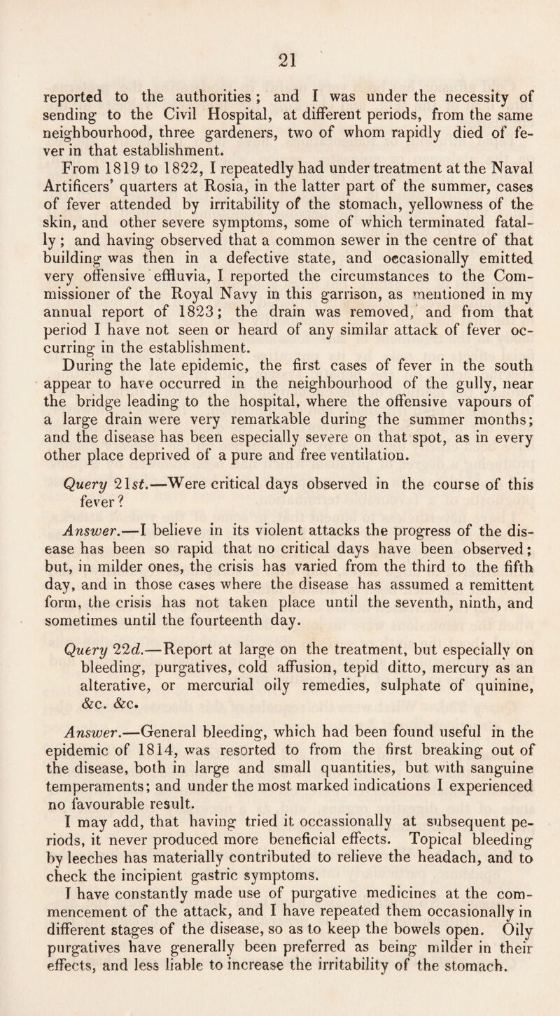 reported to the authorities; and I was under the necessity of sending to the Civil Hospital, at different periods, from the same neighbourhood, three gardeners, two of whom rapidly died of fe¬ ver in that establishment. From 1819 to 1822, I repeatedly had under treatment at the Naval Artificers’ quarters at Rosia, in the latter part of the summer, cases of fever attended by irritability of the stomach, yellowness of the skin, and other severe symptoms, some of which terminated fatal¬ ly ; and having observed that a common sewer in the centre of that building was then in a defective state, and occasionally emitted very offensive effluvia, I reported the circumstances to the Com¬ missioner of the Royal Navy in this garrison, as mentioned in my annual report of 1823; the drain was removed, and from that period I have not seen or heard of any similar attack of fever oc¬ curring in the establishment. During the late epidemic, the first cases of fever in the south appear to have occurred in the neighbourhood of the gully, near the bridge leading to the hospital, where the offensive vapours of a large drain were very remarkable during the summer months; and the disease has been especially severe on that spot, as in every other place deprived of a pure and free ventilation. Query 21s£.—Were critical days observed in the course of this fever ? Answer.—I believe in its violent attacks the progress of the dis¬ ease has been so rapid that no critical days have been observed; but, in milder ones, the crisis has varied from the third to the fifth day, and in those cases where the disease has assumed a remittent form, the crisis has not taken place until the seventh, ninth, and sometimes until the fourteenth day. Query 22d.—Report at large on the treatment, but especially on bleeding, purgatives, cold affusion, tepid ditto, mercury as an alterative, or mercurial oily remedies, sulphate of quinine, &c. &c. Answer.—General bleeding, which had been found useful in the epidemic of 1814, was resorted to from the first breaking out of the disease, both in large and small quantities, but with sanguine temperaments; and under the most marked indications I experienced no favourable result. I may add, that having tried it occassionally at subsequent pe¬ riods, it never produced more beneficial effects. Topical bleeding by leeches has materially contributed to relieve the headach, and to check the incipient gastric symptoms. I have constantly made use of purgative medicines at the com¬ mencement of the attack, and I have repeated them occasionally in different stages of the disease, so as to keep the bowels open. Oily purgatives have generally been preferred as being milder in their effects, and less liable to increase the irritability of the stomach.