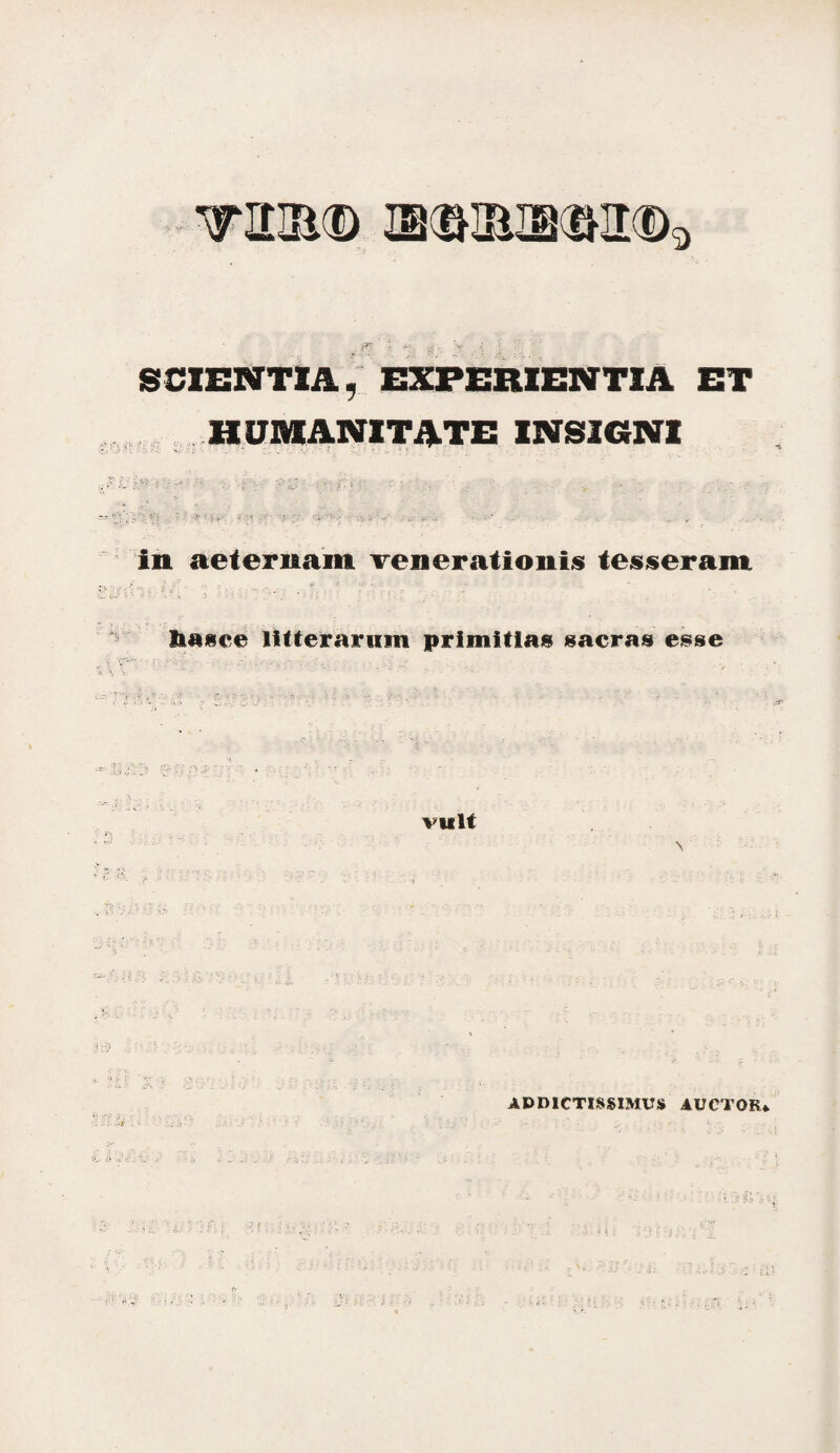 SCIENTIA, EXPERIENTIA ET HUMANITATE INSIGNI in aeternam venerationis tesseram i; - i. ; ‘ ; - '%••••:; ' *•-. ?, t £ ■ ’ .e V. .. .. Siaice litterarum primitias sacras esse vult \ ADDICTISSIMUS AUCTOR*.