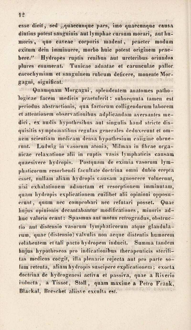 esse dicit, sed ,,quaecunque pars, imo quaecunqne causa diutius potest sanguinis aut lymphae cursum morari, aut Im¬ mori s, quo caveae corporis madent, praeter modum exitum dein imminuere, morbo huic potest originem prae- beee^' Hydropes ruptis renibus aut ureteribus oriundos plures enumerat. Tunicae adnatae et carunculae pallor cacoehymiarn et sanguinem rubrum deficere, monente Mor¬ gagni, significat; Quamquam Morgagni, splendentem anatomes patho¬ logicae facem medicis praetulerit: subsequuta tamen est periodus abstractionis, qua factorum colligendorum laborem et attentionem observationibus adplicandam aversantes me¬ dici , ex nudis hypofhosibus aut singulis haud stricte dis- quisitis Symptomatibus regulas generales deduxerunt et om¬ nem scientiam medicam densa hypofhesiuin caligine obrue¬ runt. Ludwig in vasorum afonia, Mihnan in fibrae orga¬ nicae relaxatione alii in ruptis vasis lymphaticis causam quaesivere hydropis. Postquam de eximia Vasorum lym¬ phaticorum resorbendi facultate doctrina omni dubio erepta esset, nullam aliam hydropis causam agnoscere voluerunt, nisi exhalationem adauctam et resorptionem imminutam, quam hydropis explicationem cuilibet alii opinioni opposu¬ erunt , qumn nec comprobari nec refutari posset. Quae hujus Opinionis decantabantur modificationes, minoris ad¬ ime valoris erant: Spasmus aut motus retrogradus, obstruc¬ tio aut distensio vasorum lymphaticorum atque glandula¬ rum, quae (distensio) valvulis non aeque distentis humorem relabenfem et tali pacto hydropem inducit. Summa tandem hujus hypotheseos pro indicationibus therapeulicis sterili¬ tas medicos coegit, ilia plenarie rejecta aut pro parte so¬ lum retenta, aliam hydropis suscipere explicationem ; exorta doctrina de hydrogenesi activa et passiva, quae a Riverio inducta, a Tissot, Stoll, quam maxime a Petro Frank, Btaekal, B reschet aliisve exculta est.