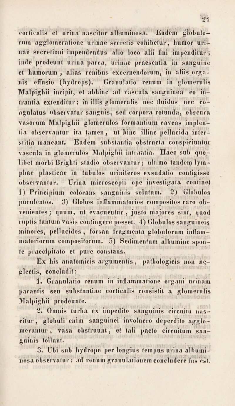 corticalis ct urina nascitur albumihosa. Eadem globulo¬ rum agglomeratione urinae secretio cohibetur, humor uri¬ nae secretioni impendendus alio loco alii fini impenditur ; * •' ' • - , . L , inde prodeunt urina parca, urinae praesentia in sanguine et humorum , alias renibus excernendorum, in aliis orga¬ nis effusio (hydrops). Granulatio renum in glomerulis Malpighii incipit, et abhinc ad vascula sanguinea eo in¬ trantia extenditur; in illis glomerulis nec fluidus nec co¬ agulatus observatur sanguis, sed corpora rotunda, obscura vasorum Malpighii glomerulos formantium caveas implen¬ tia observantur ita tamen, ut hiiic illinc pellucida inter¬ stitia maneant* Eadem substantia obstructa conspiciuntur vascula in glomerulos Malpighii intrantia. Haec sub quo¬ libet morbi Brighti stadio observantur; ultimo tandem lym¬ phae plasticae in tubulos uriniferos exsudatio contigisse observantur* Urina microscopii ope investigata continet J) Principium colorans sanguinis solutum. 2) Globulos purulentos. 3) Globos inflammatorios compositos raro ob¬ venientes ; quum, ut evacuentur , justo majores sint, quod ruptis tantum vasis contingere posset. 4) Globulos sanguineis minores, pellucidos , forsan fragmenta globulorum inflam¬ matoriorum compositorum* 5) Sedimentum albumine spon¬ te praecipitato et pure constans. Ex his anatomicis argumentis, pathologicis non ne¬ glectis, concludit: Granulatio renum in inflammatione organi urinam parantis seu substantiae corticalis consistit a glomerulis Malpighii prodeunte. 2* Oinuis turba ex impedito sanguinis circuitu nas¬ citur, globuli eniin sanguinei involucro deperdito agglo¬ merantur, vasa obstruunt, et tali pacto circuitum san¬ guinis tollunt. 3. Ubi sub hydrope per longius tempus urina albumi- uosa observatur : ad renum granulationem concludere laV est.