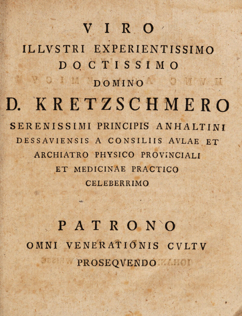 VIRO ILLVSTRI EXPERIENTISSIMO DOCTISSIMO DOMINO D. KRETZSCHMERO SERENISSIMI PRINCIPIS ANHALTINI DESSAVIENSIS A CONSILIIS AVLAE ET ARCHIATRO PHYSICO PROVINCIALI ET MEDICINAE PRACTICO CELEBERRIMO * PATRO NO OMNI VENERATIONIS CVLTV PROSEQVENDO