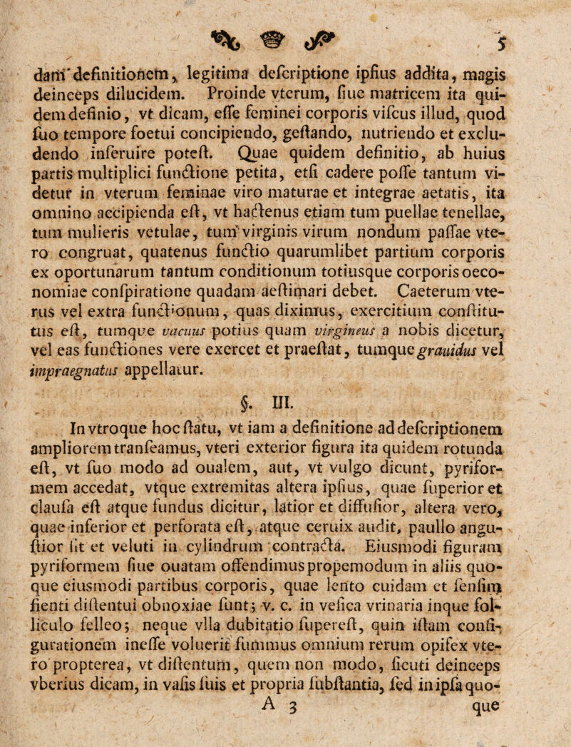 / danhTdefinitionem * legitima defcriptione ipfius addita, magis deinceps dilucidem. Proinde vterum, fine matricem ita qui¬ dem definio, vt dicam, efie feminei corporis vifcus illud, quod fuo tempore foetui concipiendo, geftando, nutriendo et exclu¬ dendo inferuire poteft. Quae quidem definitio, ab huius partis multiplici functione petita, etfi cadere pofie tantum vi¬ detur in vterum feminae viro maturae et integrae aetatis, ita omnino accipienda eft, vt hacftenus etiam tum puellae tenellae, tum mulieris vetulae, tum virginis virum nondum paffae vte- ro congruat, quatenus fundio quarumlibet partium corporis ex oportunarum tantum conditionum totiusque corporis oeco¬ nomiae confpiratione quadam aeftimari debet. Caeterum vte- rus vel extra funebonum, quas diximus, exercitium conftitu- tus eft, tum que vacuus potius quam virgineus a nobis dicetur, vel eas funftiones vere exercet et praeftat, tumquegrauidus vel impraegnatus appellatur. §. IU. In vtroque hoc ftatu, vt iam a definitione ad defcriptionem ampliorem tranfeamus, vteri exterior figura ita quidem rotunda eft, vt fuo modo ad oualem, aut, vt vulgo dicunt, pyrifor- mem accedat, vtque extremitas altera ipfius, quae fuperior et claufa eft atque fundus dicitur, latior et diffufior, altera vero, quae inferior et perforata eft, atque ceruix audit, paullo angu- ftior fit et veluti in cylindrum contrada. Eiusmodi figuram pyriformem fiue ouatam offendimuspropemodum in aliis quo¬ que eiusmodi partibus corporis, quae lento cuidam et fenliu) fienti diftentui obnoxiae funt; v. c. in vefica vrinaria inque fol* liculo felleo; neque vlla dubitatio fupereft, quin iftam confi¬ gurationem ineffe voluerit fummus omnium rerum opifex vte- ro propterea, vt diftentum, quem non modo, ficuti deinceps vberius dicam, in vafisluis et propria fubftantia, fed inipfaquo- A 3 que