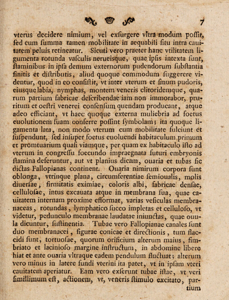 ' ( • 7 vterus decidere nimium, vel exfurgere vitra modum poffit, fed cum fumma tamen mobilitate in aequabili litu intra caui- tatem peluis retineatur. Sicuti vero praeter hanc vtilitatem li- gumenta rotunda vafculis nerueisque, quae ipfis intexta funt, flaminibus in ipfa demum externorum pudendorum fubftantia finitis et diftjributis, aliud quoque commodum fuggerere vi¬ dentur, quod in eo confifiit, vt inter vterum et linum pudoris, eiusque labia, nymphas, montem veneris clitoridemque, qua¬ rum partium fabricae defcribendae iam non immorabor, pru¬ ritum et oeftri venerei confenfum quendam producant, atque adeo efficiant, vt haec quoque externa muliebria ad foetus euolutionem fuam conferre poffint fymbolam; ita quoque li¬ gamenta lata, non modo vterum cum mobilitate fulciunt et fufpendunt, fed infuper foetus euoluendi habitaculum primum et promtuarium quali viamque, per quam ex habitaculo iflo ad vterum in congreffu foecundo impraegnata futuri embryonis fiamina deferuntur, aut vt planius dicam, ouaria et tubas fic didas Fallopianas continent Ouaria nimirum corpora funt oblonga, vtrinque plana, circumferentiae femioualis, molis diuerfae, firmitatis eximiae, coloris albi, fabricae denfae, cellulolae, intus excauata atque in membrana fua, quae ca- uitatem internam proxime efformat, varias veficulas membra¬ naceas , rotundas , lymphatico fucco impletas et cellulofo, vt videtur, pedunculo membranae laudatae iniundas, quae ouu- la dicuntur, fuffinentia. Tubae vero Fallopianae canales funt duo membranacei, figurae conicae et diredionis , tum flac¬ cidi funt, tortuofae, quorum orificium alterum maius, fim¬ briato et laciniofo margine inftrudum, in abdomine libere hiat et ante ouaria vitraque eadem pendulum fluduat; alterum vero minus in latere fundi vteriniita patet, vt in ipfam vteri cauitatem aperiatur. Eam vero exferunt tubae iflae, vt veri fimiilimumeft, adionem, vt, veneris flimulo excitato, par¬ tium