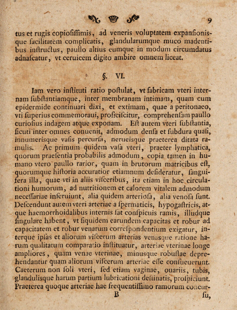 tus et rugis copiofiffimis, ad veneris voluptatem expanfionis- que facilitatem complicatis, glandularumque muco madenti¬ bus inftruclus, paullo altius eumque in modum circumdatus adnafcatur, vt ceruicem digito ambire omnem liceat. /•' , <* ' ; 4 A ' .'t . ■ * .*<’•• f §. VE Iam vero inftituti ratio poftulat, vt fabricam vteri inter¬ nam fubftantiamque, inter membranam intimam, quam cum epidermide continuari dixi, et extimam, quae a peritonaeo, vti fuperius commemoraui, proficifcitur, comprehenfam paullo curiofius indagem atque exponam. Eft autem vteri fubftantia, ficuti inter omnes conuenit, admodum denfa et fubdura quali, innumerisque vafis percurfa, nerueisque praeterea ditata ra¬ mulis. Ac primum quidem vafa vteri, praeter lymphatica, quorum praefentia probabilis admodum ^ copia tamen in hu¬ mano vtero paullo rarior, quam in brutorum matricibus eft. quorumque hiftoria accuratior etiamnum defideratur, fangui- fera illa, quae vti in aliis vifceribus, ita etiam in hoc circula¬ tioni humorum, ad nutritionem et calorem vitalem admodum neceffariae inferuiunt, alia quidem arteridfa, alia venofa funt. Defcendunt autem vteri arteriae a fpermaticis, hypogaftricis, at¬ que haemorrhoidalibus internis fatconfpicuis ramis, illudque lingulare habent, vt fiquidem £arundem capacitas et robur ad capacitatem et robur venarum correfpandentium exigatur, in- terque ipfas et aliorum vifcerum arterias venasque ratione ha¬ rum qualitatum comparatio inftituatur, arteriae vterinae longe ampliores, quam venae vterinae, minusque robuflae depre¬ hendantur quam aliorum vifcerum arteriae effe confueuerunt. Caeterum non loli vteri, fed etiam vaginae, ouariis, tubis, glandulisque harum partium lubricationi delimatis, profpiciunt. Praeterea quoque arteriae hae frequentiffimo ramorum concur- B fu,