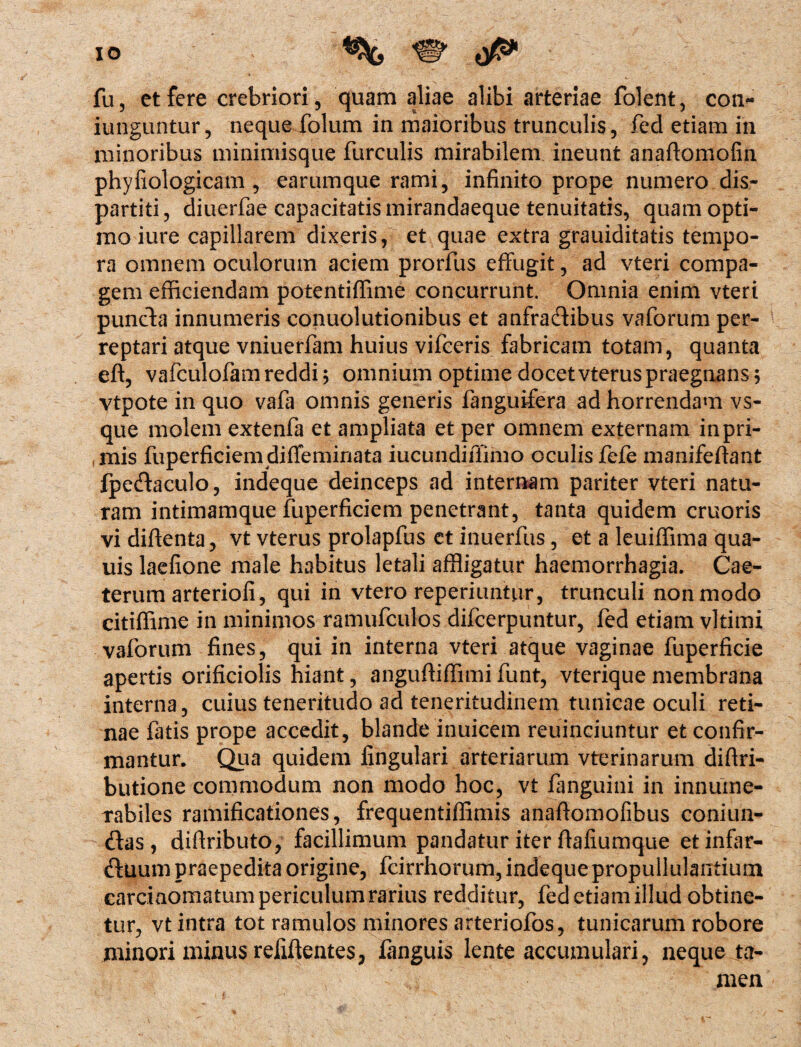 IO % W 0** fu, et fere crebriori, quam aliae alibi arteriae folent, con- iunguntur, neque folum in maioribus trunculis, fed etiam in minoribus minimisque furculis mirabilem ineunt anaftomofin phyliologicam , earumque rami, infinito prope numero dis- partiti, diuerfae capacitatismirandaeque tenuitatis, quam opti¬ mo iure capillarem dixeris, et quae extra grauiditatis tempo¬ ra omnem oculorum aciem prorfus effugit, ad vteri compa¬ gem efficiendam potentiffime concurrunt. Omnia enim vteri puncta innumeris conuolutionibus et anfradibus vaforum per¬ reptari atque vniuerfam huius vifceris fabricam totam, quanta eft, vafculofam reddi ; omnium optime docet vterus praegnans; vtpote in quo vafa omnis generis fanguifera ad horrendam vs- que molem extenfa et ampliata et per omnem externam in pri¬ mis fuperficiemdiffeminata iucundiffimo oculisfefe manifeffant fpedaculo, indeque deinceps ad internam pariter vteri natu¬ ram intimamque fuperficiem penetrant, tanta quidem cruoris vi diftenta, vt vterus prolapfus et inuerfus, et a leuiffima qua- uis laefione male habitus letali affligatur haemorrhagia. Cae- terum arteriofi, qui in vtero reperiuntur, trunculi non modo citiffime in minimos ramufculos difcerpuntur, fed etiam vltimi vaforum fines, qui in interna vteri atque vaginae fuperficie apertis orificiolis hiant, anguffiffimi funt, vterique membrana interna, cuius teneritudo ad teneritudinem tunicae oculi reti¬ nae fatis prope accedit, blande inuicem reuinciuntur et confir¬ mantur. Qua quidem lingulari arteriarum vterinarum diftri- butione commodum non modo hoc, vt fanguini in innume¬ rabiles ramificationes, frequentiffimis anaffomofibus coniun- das, difiributo, facillimum pandatur iter ftaliumque etinfar- duum praepedita origine, fcirrhorum, indeque propullulantium carcinomatum periculum rarius redditur, fed etiam illud obtine¬ tur, vt intra tot ramulos minores arteriofos, tunicarum robore minori minus relidentes, languis lente accumulari, neque ta¬ men