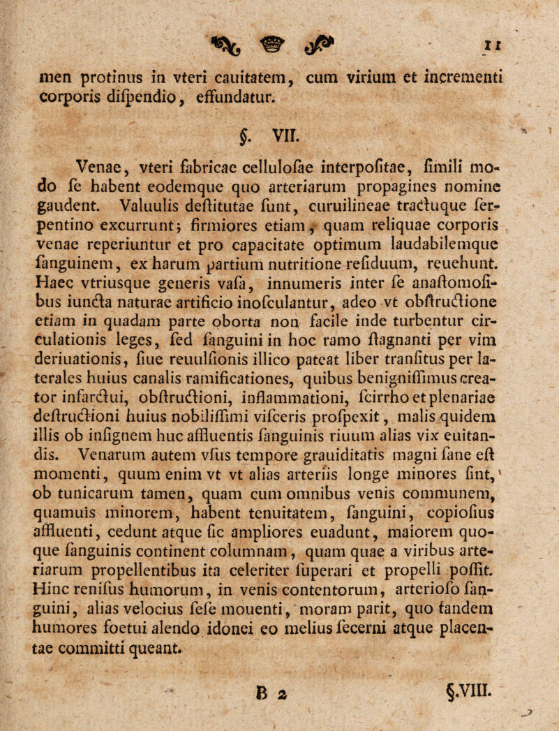 X X men protinus in vteri cauitatem, cum virium et incrementi corporis difpendio, effundatur. §. vir. Venae, vteri fabricae cellulofae intcrpofitae, fimili mo¬ do fe habent eodemque quo arteriarum propagines nomine gaudent. Valuulis deflitutae funt, curuilincae traduque fer* pentino excurrunt; firmiores etiam, quam reliquae corporis venae reperiuntur et pro capacitate optimum laudabilemque fanguinem, ex harum partium nutritione refiduum, reuehunt. Haec vtriusque generis vafa, innumeris inter fe anaflomofi- bus iunda naturae artificio inofculantur, adeo vt obftrudione etiam in quadam parte oborta non facile inde turbentur cir- culationis leges, fed fanguiniin hoc ramo ftagnanti per vim deriuationis, fiue reuulfionis illico pateat liber tranfitus per la¬ terales huius canalis ramificationes, quibus benignifiimus crea¬ tor infardui, obfirudioni, inflammationi, fcirrho et plenariae deflrudioni huius nobiliflimi vifceris profpexit, malis quidem illis ob infignem huc affluentis fanguinis riuum alias vix euitan- dis. Venarum autem vfus tempore grauiditatis magni fane eft momenti, quum enim vt vt alias arteriis longe minores fint,1 ob tunicarum tamen, quam cum omnibus venis communem, quamuis minorem, habent tenuitatem, fanguini, copiofius affluenti, cedunt atque fic ampliores euadunt, maiorem quo¬ que fanguinis continent columnam, quam quae a viribus arte¬ riarum propellentibus ita celeriter fuperari et propelli poflit. Hinc renifus humorum, in venis contentorum, arteriofo fan¬ guini, alias velocius fefe mouenti, moram parit, quo fandem humores foetui alendo idonei eo melius fecerni atque placen¬ tae committi queant.