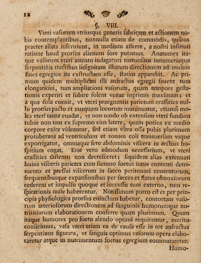 . $. VIII. Vteri vaforum vtriusque generis fabricam et actionem no¬ bis contemplantibus, nonnulla etiam de commodis, quibus praeter allata infcruiunt, in medium afferre, a noffri inftituti ratione haud prorfns alienum fore putamus. Anatomes ita¬ que vaforum vteri attento indagatori tortuofam innumerisque ferpentinis tfadibus ihfignitam illorum diredionem ad multos fines egregios ita exftrudam effe, ffatim apparebit. Ac pri¬ mum quidem multiplicati illi anfradus egregii fauent tum elongationi, tum ampliationi vaforum, quam tempore gefta- tionis experiri et fubire folent venae inprimis maximam ; et a qua fola euenit, vt vteri praegnantis parietum craffities nul¬ lo prorfuspado et nusquam locorum imminuatur, etiamfi mo¬ les vteri tanta euadat, vt non modo ob extenfum vteri fundum tubae non tam ex fupremo eius latere, quam potius ex medio corpore exire videantur, fed etiam vitra offa pubis plurimum protuberans ad ventriculum et zonam coli transuerfam vsque exporrigatur, omniaquefere abdominis vifcera in ardius ho- fpitium cogat. Erat vero admodum neceffarium, vt vteri craffities diftentu qon decrefceret^ fiquidem alias extenuati huius vifceris parietes cum fummo foetus intus contenti detri¬ mento et preffui yifcerum in facco peritonaei contentorum, frequentibusque expanfionibus per faeces et flatus obnoxiorum cederent et impulfu quoque etfuccuffu tum externo, tum re- fpirationis male haberentur. Notiffimum porro eft et per prin¬ cipia phyfiologica prorfus euindum habetur, contortam vafo- rum arterioforum diredionem ad fanguinis humorumque nu- trititiorum elaborationem conferre quam plurimum. Quum itaque humores profoetu alendo optimi requirantur, merito coniicimus, vafa vteri etiam ea de caufa effe in tot anfradus ferpentinos figurata, vt fanguis optimus vaforum opera elabo¬ raretur atque in nutrimentum foetus egregium commutaretur. Humo-