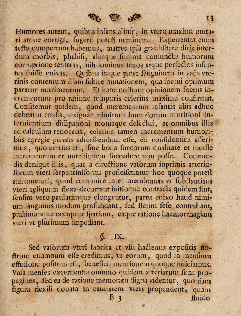 Humores autem, quibus infans alitur, in vtero maxime muta¬ ri atque corrigi, fugere potefl neminem. Experientia enim tefte compertum habemus, matres ipfa grauiditate diris inter¬ dum morbis, phthiii, aliisque fumma coniundis humorum corruptione tentatas, nihilominus fimos atque perfedos infan¬ tes fuiffe enixas. Quibus itaque patet fimguinem in vafis vte- rinis contentum illam fubire mutationem, qua foetui optimum paratur nutrimentum. Et hanc noftram opinionem foetus in¬ crementum pro ratione temporis celerius maxime confirmat. Confitemur quidem, quod incrementum infantis aliis adhuc debeatur caulis, exiguae nimirum humidorum nutritioni in- feruientium diffipationi motusque defedui, at omnibus illis ad calculum reuocatis, celerius tamen incrementum humori¬ bus egregie paratis adfcribendum efife, eo confidentius afferi¬ mus, quo certius efl, fine bona fuccorum qualitate et indole incrementum et nutritionem fuccedere non poffe. Commo¬ dis denique illis, quae a diredione vaforum inprimis arterio- forum vteri ferpentiniformi proficifcuntur hoc quoque potefl: annumerari, quod cum mire inter membranas et fubftantiam vteri rpliquam flexa decurrant initioque contrada quidem fint, fenfim vero paulatimque elongentur, partu enixo haud nimi¬ um fanguinis modum profundant, fed ftatim fefe contrahant, priftinumque occupent fpatium, eaque ratione haemorrhagiam vteri vt plurimum impediant. §. IX. Sed vaforum vteri fabrica et vfti hadenus expolitis jto- flrum etiamnum effe credimus, vt eorum, quod in menfium effulione politum efl, beneficii mentionem quoque inficiamus. Vafa menfes excernentia omnino quidem arteriarum funt pro¬ pagines, fed ea de ratione memoratu digna videntur, quoniam figura flexili donata in cauitatem vteri propendent, quam B 3 fluido