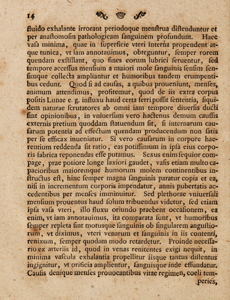 fluido exhalante irrorant periodoque menftrua diftenduntur et per anaftomofin pathologicam fanguinem profundunt. Haec vafa minima, quae in fuperficie vteri intenta propendent at¬ que tunica, vt iam annotauimus, obteguntur, femper rorem quendam exfiillant, quo fines eorum lubrici feruentur, fed tempore acceffus menfium a maiori mole fanguinis fenfim fen- fimque collerta ampliantur et humoribus tandem erumpenti¬ bus cedunt. Quod li ad caufas, a quibus proueniunt, menfes, animum attendimus, profitemur, quod de iis extra corpus pofitis Lunae e. g. influxu haud certa ferripoflit fententia, iiqui- dem naturae fcrutatores ab omni iam tempore diuerfis ducti fint opinionibus, in vniuerfum vero ha&enus demum cauflis externis pretium quoddam flatuendum fit, fi internarum cau- farum potentia ad effedtum quendam producendum non fatis per fe efficax inueniatur. Si vero caufarum in corpore hae¬ rentium reddenda fit ratio, eas potiflimum in ipfa eius corpo¬ ris fabrica reponendas effe putamus. Sexus enimfequior com¬ page, prae potiore longe laxiori gaudet, vafis etiam multo ca¬ pacioribus maioremque humorum molem continentibus in- ftrudus eft, hinc femper magna fanguinis paratur copia et ea, nifi in incrementum corporis impendatur, annis pubertatis ac¬ cedentibus per menfes imminuitur. Sed plethorae vniuerfali menfium prouentus haud folum tribuendus videtur, fed etiam ipfa vafa vteri, illo fluxu oriundo praebent occafionem, ea enim, vt iam annotauimus, ita comparata funt, vt humoribus feniper repleta fint motusque (anguinis ob lingularem anguftio- rum, vt diximus, vteri venarum et fanguinis in iis contenti, renixum, femper quodam modo retardetur. Proinde neceffa- rio ex arteriis id, quod in venas renitentes exigi nequit, in minima vafcula exhalantia propellitur iisque tantus diflentus ingignitur, vt orificia amplientur, fanguisque inde effundatur. Caulis denique menfes prouocantibus vitae regimen, coeli tem¬ peries,