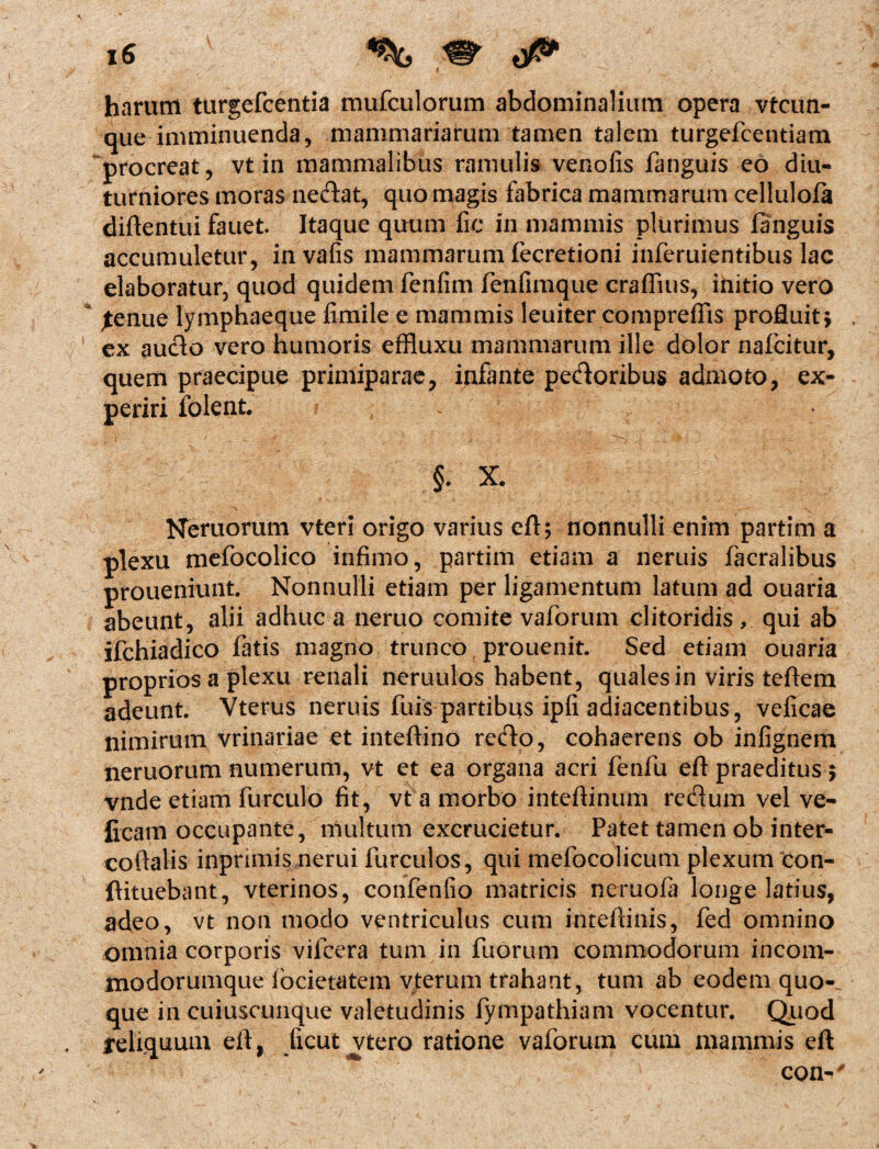 harum turgefcentia mufculorum abdominalium opera vtcun- que imminuenda, mammariarum tamen talem turgefcentiam procreat, vt in mammalibus ramulis venofis fanguis eo diu¬ turniores moras nedat, quo magis fabrica mammarum cellulofa diftentui fauet. Itaque quum fie in mammis plurimus fanguis accumuletur, invafis mammarum fecretioni inferuientibus lac elaboratur, quod quidem fenfim fenfimque craffius, initio vero jtenue lymphaeque fimile e mammis leuiter compreffis profluit j . 1 ex aucto vero humoris effluxu mammarum ille dolor nafcitur, quem praecipue primiparae, infante pedoribus admoto, ex¬ periri folent. , , §. X. \ - Neruorum vteri origo varius eft; nonnulli enim partim a plexu mefocolico infimo, partim etiam a neruis facralibus proueniunt. Nonnulli etiam per ligamentum latum ad ouaria abeunt, alii adhuc a neruo comite vaforum clitoridis , qui ab ifchiadico fatis magno trunco prouenit. Sed etiam ouaria proprios a plexu renali neruulos habent, quales in viris teftem adeunt. Vterus neruis fuis partibus ipfi adiacentibus, veficae nimirum vrinariae et inteftino redo, cohaerens ob infignem neruorum numerum, vt et ea organa acri fenfu eft praeditus; vnde etiam furculo fit, vt a morbo intefiinum redum vel ve¬ geam occupante, multum excrucietur. Patet tamen ob inter¬ co ftalis inpnmis nerui furculos, qui mefocolicum plexum 'con- ftituebant, vterinos, confenfio matricis neruofa longe latius, adeo, vt non modo ventriculus cum inteftinis, fed omnino omnia corporis viicera tum in fuorum commodorum incom- modorumque locietatem vterum trahant, tum ab eodem quo¬ que in cuiuscunque valetudinis fympathiam vocentur. Quod reliquum efi, Jicut vtero ratione vaforum cum mammis eft con-'