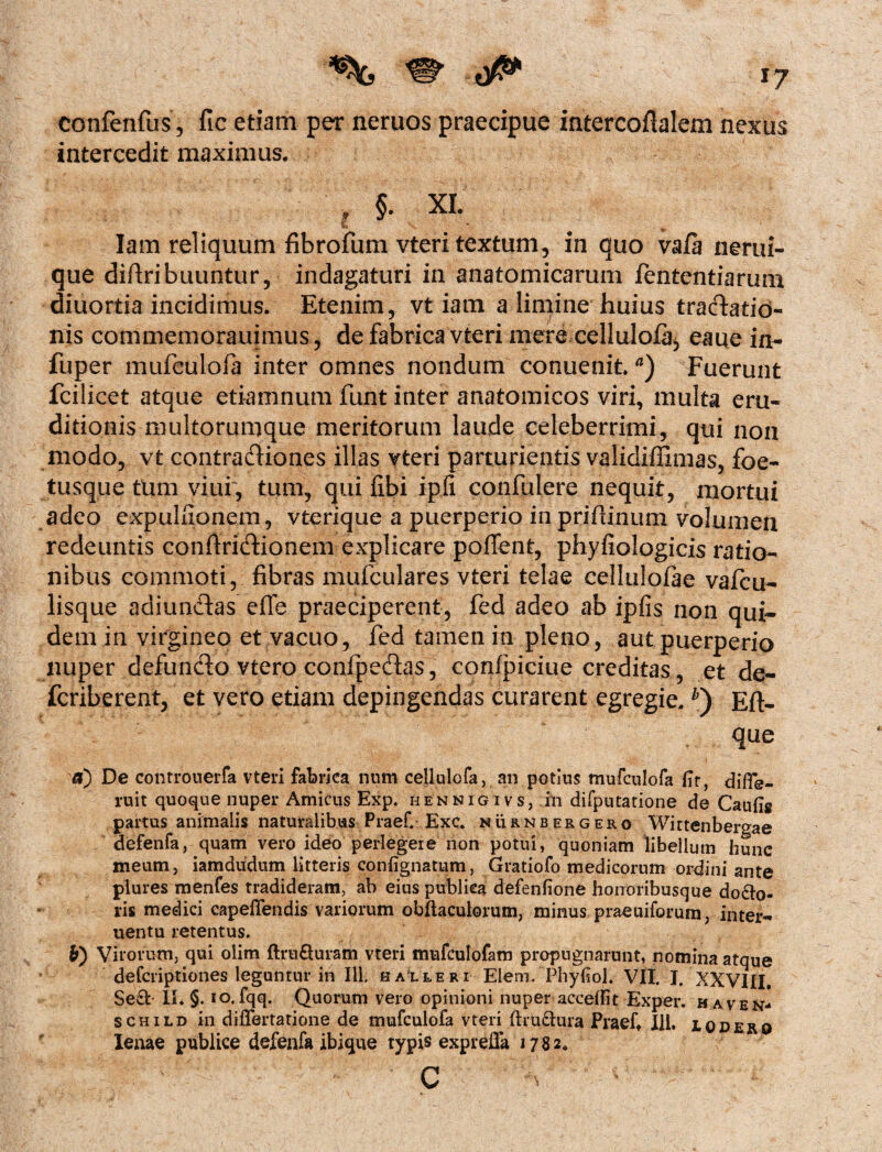 confenfus, fic etiam per neruos praecipue iatereoflalem nexus intercedit maximus, X §* XL Iam reliquum fibrofum vteri textum, in quo vafa nerui- que diftribuuntur, indagaturi in anatomicarum fententiarum diuottia incidimus. Etenim, vt iam a limine huius tractatio¬ nis commemorauimus, de fabrica vteri mere cellulofa, eaue in- fuper mufeulofa inter omnes nondum conuenit.a) Fuerunt fcilicet atque etiamnum funt inter anatomicos viri, multa eru¬ ditionis multorumque meritorum laude celeberrimi, qui non modo, vt contraftiones illas vteri parturientis validiffimas, foe- tusque tum viui, tum, qui fibi ipfi confidere nequit, mortui adeo expuitionem, vterique a puerperio inprifiinum volumen redeuntis conftri&ionem explicare poffent, phyfiologicis ratio¬ nibus commoti, fibras mufculares vteri telae cellulofae vafcu- lisque adiunftas efle praeciperent, fed adeo ab ipfis non qui¬ dem in virgineo et vacuo, fed tamen in pleno, aut puerperio nuper defuncto vtero confipeftas, confpiciue creditas, et de- fcriberent, et vero etiam depingendas curarent egregie. *) Eft- que fl) De controueifa vteri fabrica num cellulofa, an potius mufeulofa {Tr, difle- ruit quoque nuper Amicus Exp. hennigivs, in difputatione de Caufig partus animalis naturalibus Praef. Exc. nurnbergero Wittenbergae defenfa, quam vero ideo perlegere non potui, quoniam libellum hunc meum, iamdudum litteris coniignatum, Gratiofo medicorum ordini ante plures menfes tradideram, ab eius publica defenfione honoribusque dolo¬ ris medici capefifendis variorum obftaculorum, minus praeuiforum, inter- uentu retentus. b) Virorum, qui olim ftrufturam vteri mufculofam propugnarunt, nomina atque deferiptiones leguntur in 111. kalleri Elem. Phyfiol. VII. I, XXVIII. Sed II. §. io. fqq. Quorum vero opinioni nuper accetfit Exper. haven- schild in differtatione de mufeulofa vteri (hudura Praeft 111, i odero lenae publice defenfa ibique typis exprefla 1782. ' C 'A - ' '