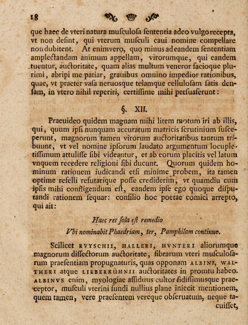 t8 9  que hace de vteri natura mufculofa fententia adeo vulgo recepta, vt non defint, qui vterum mufculi caui nomine compellare nondubitent. At enimvero, quo minus ad eandem fententiam amplectandam animum appellam, virorumque, qui eandem tuentur, auctoritate, quam alias multum veneror facioque plu¬ rimi, abripi me patiar, grauibus omnino impedior rationibus, quae, vt praeter vafa neruosque telamque cellulofam fatis den- fam, in vtero nihil reperiri, certiffime mihi perfuaferunt: §. xir. Praeuideo quidem magnam mihi litem motum'iri ab illis, qui, quum i pH nunquam accuratum matricis fcrutinium fufce- perunt, magnorum tamen virorum auctoritatibus tantum tri¬ buunt, vt vel nomine ipforum laudato argumentum locuple - tiflimum attulifie fibi videantur, et ab eorum placitis vel latum vnquem recedere religioni libi ducunt. Quorum quidem ho¬ minum rationem judicandi etfi minime probem, ita tamen optime refelli refutarique pofie crediderim, vt quamdiu cum ipiis mihi confligendum eft, eandem ipfe ego quoque difpu* tandi rationem fequar: confilio hoc poetae comici arrepto, qui ait: - -v % Haec res fota ejl remedio Vbi nominabitPhaedriam, tery Pamphilam continuo, * ’ ■ -;'’v v/> * * a ' ' ' ' r j ' ' ^ ' * Scilicet rvyschii, halleri, hvnteri aliorumque magnorum diflectorum auctoritate, fibrarum vteri mufculola- rum praefentiam propugnaturis, quas opponam albini, wal- theri atque lieberkuhnii auctoritates in promtuhabeo. albinvs enim, myologiae affiduus cultor fidiffimusque prae¬ ceptor, mufculi vterini fundi nullius plane iniecit mentionem, quem tamen, vere praefentem vereque obferuatum, neque ta- cuiflet.