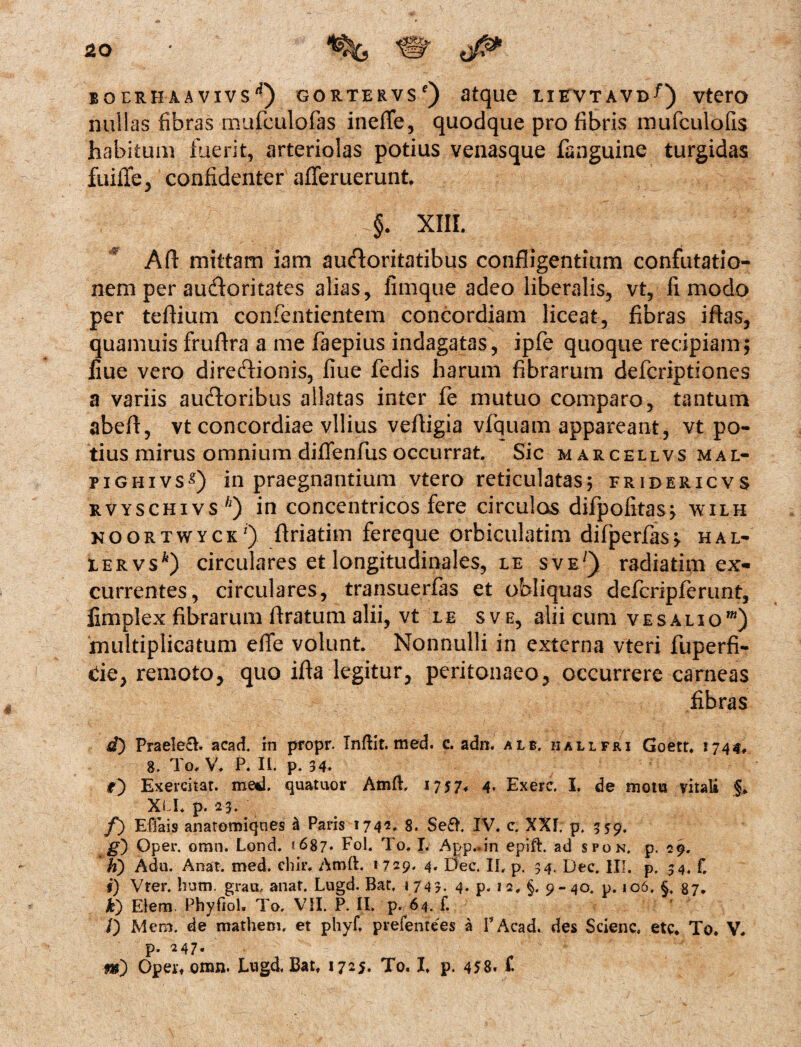 BQERHAAVIVS1*) GORTERVSc) atque LIRVTAVD^) VterO nullas fibras mufculofas ineffe, quodque pro fibris mufculofis habitum fuerit, arteriolas potius venasque fanguine turgidas fuiiTe, confidenter afferuerunt. §. XIII. Afl: mittam iam auctoritatibus confligentium confutatio¬ nem per audoritates alias, fimque adeo liberalis, vt, fi modo per teflium confentientem concordiam liceat, fibras iftas, quanmis frufira a me faepius indagatas, ipfe quoque recipiam; fiue vero directionis, fiue fedis harum fibrarum defcriptiones a variis auctoribus allatas inter fe mutuo comparo, tantum abeft, vt concordiae vilius vefligia vfquam appareant, vt po¬ tius mirus omnium diflenfus occurrat. Sic marcellvs mal- pighivss) in praegnantium vtero reticulatas; fridericvs rvyschivs'1) in concentricos fere circulas difpofitas; wilh noortwyck') flriatim fereque orbiculatim difperfas; hal- iervs*) circulares et longitudinales, le sve/) radiatim ex¬ currentes, circulares, transuerfas et obliquas defcripferunt, limplex fibrarum Aratum alii, vt le sve, alii cum ve salio1) multiplicatum efle volunt. Nonnulli in externa vteri fuperfi- de, remoto, quo ifta legitur, peritonaeo, occurrere carneas fibras d) Praele&. acad. in propr. Infrit. med. c. adn. alb. kallfri Goerr. 1744, 8. To. V. P. Ii. p. 34» o Exercitat, med. quatuor Amft, 17$7* 4- Exere. I. de mota vitali % Xi I. p. 23. f) Efiais anatomiqnes & Paris i742* 8. Se£F IV. c. XXI. p. 339. g') Oper. omn. Lond. 1687* Fol. To, I. App.rin epift. ad spon. p. 29. h) Adu. Ana?, med. chir, Amft, 1729. 4. Dee. II, p. 34. Dee. III. p. 34. f, s) Vter. hum. grait., anat. Lugd. Bat. 1743. 4. p* 1 2, §, 9-40. p. 106. §, 87. it) Elera Phyfiol, To, VII. P. II. p. 64. f. /) Mero. de mathem, et pliyf. pvefentees a PAcad. des Scienc. etc. To. V. p. 247. m) Opett omn. Lngd, Batf 1725. To. I. p. 458* f.