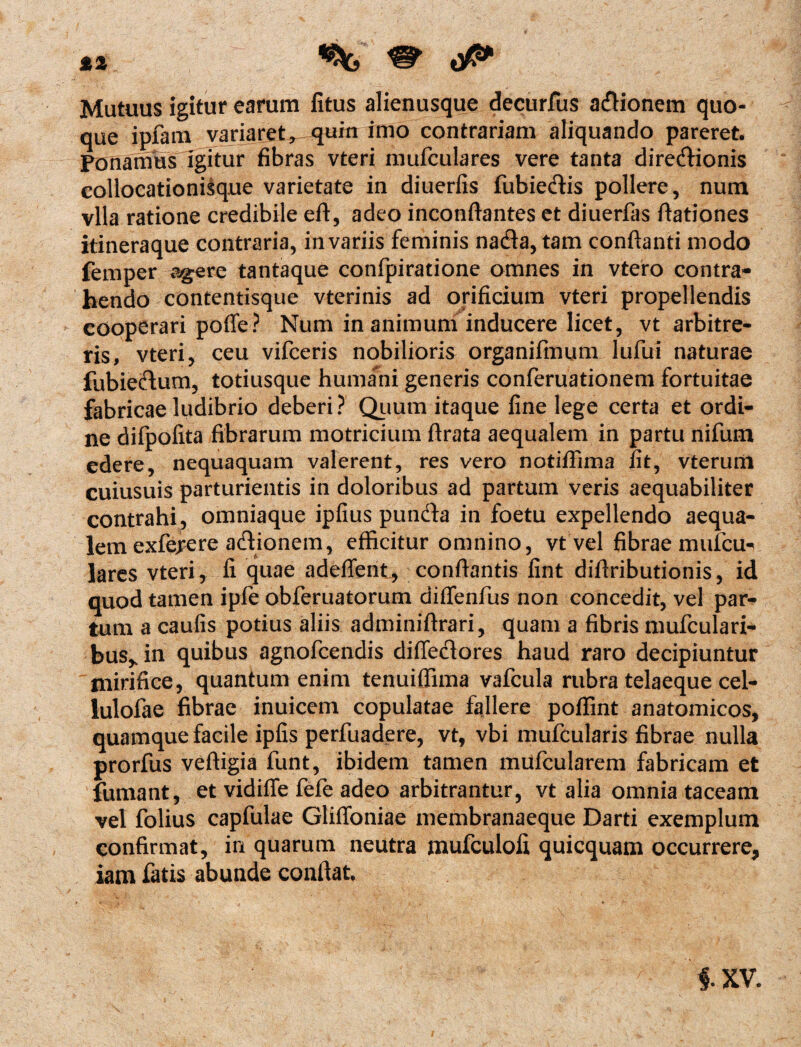 *2 ^ ^ 0^ Mutuus igitur earum litus alienusque decurfus adionem quo¬ que ipfam variaret*. quin imo contrariam aliquando pareret. Fonanms igitur fibras vteri mufculares vere tanta diredionis collocationisque varietate in diuerfis fubiedis pollere, num vlla ratione credibile eft, adeo inconfiantes et diuerfas ftationes itineraque contraria, in variis feminis nada, tam conflanti modo femper agere tantaque confpiratione omnes in vtero contra¬ hendo contentisque vterinis ad orificium vteri propellendis cooperari pofle? Num inanimum inducere licet, vt arbitre¬ ris, vteri, ceu vifceris nobilioris organifmum lufui naturae fubiedum, totiusque humani generis conferuationem fortuitae fabricae ludibrio deberi? Quum itaque fine lege certa et ordi¬ ne difpofita fibrarum motricium ftrata aequalem in partu nifum edere, nequaquam valerent, res vero notiffima fit, vterum cuiusuis parturientis in doloribus ad partum veris aequabiliter contrahi , omniaque ipfius punda in foetu expellendo aequa¬ lem exfejrere adionem, efficitur omnino, vt vel fibrae mufcu¬ lares vteri, fi quae adefient, conflantis fint difiributionis, id quod tamen ipfe obferuatorum diffenfus non concedit, vel par¬ tum a caulis potius aliis adminiflrari, quam a fibris mufculari- bus^in quibus agnofcendis diffedores haud raro decipiuntur mirifice, quantum enim tenuiffima vafcula rubra telaeque cel- lulofae fibrae inuicem copulatae fajlere poffint anatomicos, quamque facile ipfis perfuadere, vt, vbi mufcularis fibrae nulla prorfus vefligia funt, ibidem tamen mufcularem fabricam et fumant, et vidiffe fefe adeo arbitrantur, vt alia omnia taceam vel folius capfulae Gliffoniae membranaeque Darti exemplum confirmat, in quarum neutra mufculoli quicquam occurrere, iam fatis abunde conflat. i XV.