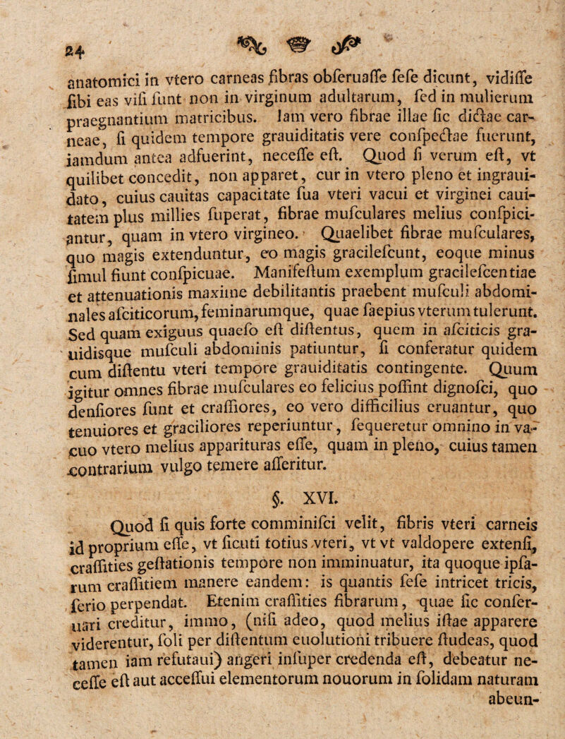 i anatomici in vtero carneas fibras obferuaffe fefe dicunt, vidifle fibi eas viii funt non in virginum adultarum, fed in mulierum praegnantium matricibus, lam vero fibrae illae fic diftae car¬ neae, fi quidem tempore grauiditatis vere confpefhe fuerunt, iamdum antea adfuerint, necefle eft. Quod fi verum eft, vt quilibet concedit, non apparet, cur in vtero pleno et ingraui- dato, cuius cauitas capacitate fua vteri vacui et virginei caui- tatemplus millies fuperat, fibrae mufculares melius confpici- antur, quam in vtero virgineo. Quaelibet fibrae mufculares, quo magis extenduntur, eo magis gracilefcunt, eoque minus fimul fiunt conipicuae. Manifeftum exemplum gracilefcentiae et attenuationis maxime debilitantis praebent mufculi abdomi¬ nales afciticorum,feminarumque, quae faepiusvterumtulerunt. Sed quam exiguus quaefo eft diftentus, quem in afciticis gra- • uidisque mufculi abdominis patiuntur, fi conferatur quidem cum diftentu vteri tempore grauiditatis contingente. Quum igitur omnes fibrae mufculares eo felicius pofiint dignofci, quo denfiores funt et craffiores, eo vero difficilius eruantur, quo tenuiores et graciliores reperiuntur, fequeretur omnino in va¬ cuo vtero melius apparituras efle, quam in pleno, cuius tamen contrarium vulgo temere afferitur. §. XVI. Quod fi quis forte comminifci velit, fibris vteri carneis id proprium efle, vt ficuti totius vteri, vt vt valdopere extenfi, craflities geftationis tempore non imminuatur, ita quoque ipfa- rum eraflitiem manere eandem: is quantis fefe intricet tricis, ferio perpendat. Etenim craflities fibrarum, quae fic conler- usri creditur, iranio, (nili adeo, quod melius iftae apparere viderentur, foli per diftentum euolutioni tribuere ftudeas, quod tamen iam refutaui) angeri inluper credenda eft, debeatur ne- cefie eft aut acceffui elementorum nouorum in folidam naturam abeun-