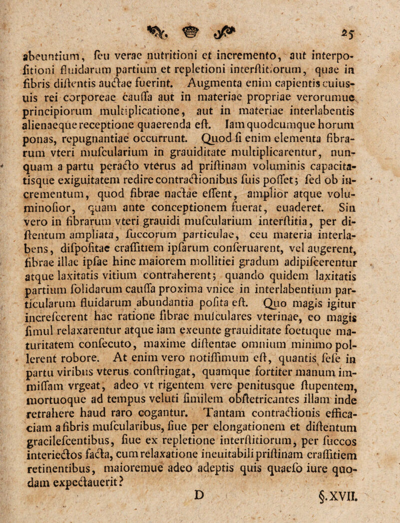 ' l ’ f - v ' ' abeuntium, feu verae nutritioni et incremento, aut interpo- fitiont fluidarum partium et repletioni interftifiorum, quae in fibris diftcntis audae fuerint. Augmenta enim capientis cuius- uis rei corporeae cauffa aut in materiae propriae verorumue principiorum multiplicatione, aut in materiae interlabentis alienaeque receptione quaerenda eft. Iam quodcumque horum ponas, repugnantiae occurrunt Quod fi enim elementa fibra¬ rum vteri mufcularium in grauiditate multiplicarentur, nun¬ quam a partu peracto vterus ad prifiinam voluminis capacita¬ tisque exiguitatem redire contractionibus fuis poffet; fed ob in¬ crementum, quod fibrae nadae eflfent, amplior atque volu- minofior, quam ante conceptionem fuerat, euaderet Sin vero in fibrarum vteri grauidi mufcularium interflitia, per di- ftentum ampliata, fuccorum particulae, ceu materia interla- bens, difpofitae craffitiem ipfarum conferuarent, vel augerent, fibrae illae ipfae hinc maiorem mollitiei gradum adipifcerentur atque laxitatis vitium contraherent; quando quidem laxitatis partium folidarum cauffa proxima vnice in interlabentium par¬ ticularum fluidarum abundantia pofita eft. Quo magis igitur increfcerent hac ratione fibrae muiculares vterinae, eo magis fimul relaxarentur atque iam exeunte grauiditate foetuque ma¬ turitatem confecuto, maxime diflentae omnium minimo pol¬ lerent robore. At enim vero notiffimum eft, quantis fefe in partu viribus vterus conftringat, quamque fortiter manum im- miffam vrgeat, adeo vt rigentem vere penitusque ftupentem, mortuoque ad tempus veluti fimilem obftetricantes illam inde retrahere haud raro cogantur. Tantam contradionis effica¬ ciam a fibris mufcularibus, fiue per elongationem et diftentum gracilefcentibus, fiue ex repletione interftitiorum, per fuccos interiedos fada, cum relaxatione ineuitabilipriftinam craffitiem retinentibus, maioremue adeo adeptis quis quaefo iure quo¬ dam expedauerit? D §.XVIL D