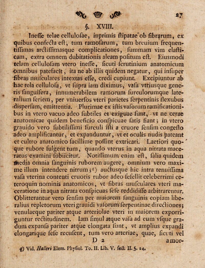 Inefle telae cellulofae, inprimis ftipataeob fibrarum, ex quibus confecfta eft, tum ramofarum, tum breuium frequen- tifiimas anftiffimasque complicationes, fummam vim elafti- cam, extra omnem dubitationis aleam politum eft. Eiusmodi telam cellulofam vtero inefle, ficuti fcrutinium anatomicum omnibus patefacit, ita ne ab illis quidem negatur, qui itifuper fibras mufculares intextas effe, credi cupiunt. Excipiuntur ab hac tela ceHulofa, vt fdpra iam diximus, vafa vtriusque gene¬ ris (anguifera, innumerabilem ramorum furculorumque late¬ ralium feriem, per vniuerfos vteri parietes ferpentinis flexubus disperfam, emittentia. Plurimae ex iftis vaforumramificationi- bus in vtero vacuo adeo fubtiles et exiguae fiint, vt ne cerae anatomicae quidem beneficio confpicuae fatis fiant; in vtero grauido vero fubtilifiimi furculi ifti a cruore fenfim congefto adeo amplificantur, et expanduntur, vt et oculis nudis pateant et cultro anatomico facillime poffint extricari. Laetiori quo¬ que rubore fulgent tum, quando vterus in aqua nitrata mace¬ ratus examini fubiicitur. Notiffimum enim eft, falia quidem iaedja omnia fanguinis ruborem augere, omnium vero maxi¬ me illum intendere nitrum auftusque hic intra tenuiflima vafa vterina contenti emotis rubor adeo fefellit celeberrimi ce- teroquin nominis anatomicos, vt fibras mufculares vteri ma¬ ceratione inaqua nitrata confpicuas fefe reddidifle arbitrarentur. Oblitterantur vero fentim per maiorem fanguinis copiam libe¬ ralius repletorum vterigrauidi valorum ferpentinaedirediones; venulaeque pariter atque arteriolae vteri in maiorem exporri¬ guntur recftitudinem. Iam fimul atque vafa ad eum vfque gra¬ dum expanfa pariter atque elongata fiant, vt amplius expandi elongarique fefe recufent, tum vero arteriae, quae, ficuti vel D 2 a mor-