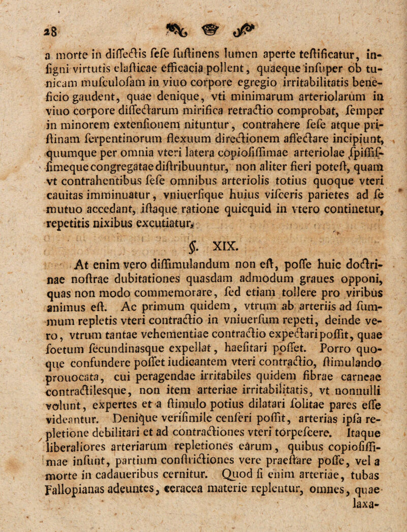 ligni virtutis elafUcae efficacia pollent, quaequeinfuper ob tu¬ nicam mufculofam in viuo corpore egregio irritabilitatis bene¬ ficio gaudent, quae denique, vti minimarum arteriolarum in viuo corpore diffeftarum mirifica retradlio comprobat, femper in minorem extenfionem nituntur, contrahere fefe atque pri- ftinam ferpentinorum flexuum directionem aftedare incipiunt, quumque per omnia vteri latera copioiiffimae arteriolae /piffif* ' fimeque congregatae diflribuuntur, non aliter fieri potefl, quam vt contrahentibus fefe omnibus arteriolis totius quoque vteri cauitas imminuatur, vniuerlique huius vifceris parietes ad fe mutuo accedant, iftaque ratione quicquid in vtero continetur, repetitis nixibus excutiatur* §. XIX. At enim vero diffimulandum non eft, poffe huic do<ftri- nae noftrae dubitationes quasdam admodum graues opponi, quas non modo commemorare, fed etiam tollere pro viribus animus eft. Ac primum quidem, vtrum ab arteriis ad fum- mum repletis vteri contractio in vniuerfum repeti, deinde ve¬ ro, vtrum tantae vehementiae contractio expedtaripoffit, quae foetum fecundinasque expellat, haefitari ppffet. Porro quo¬ que confundere pollet iudicantem vteri contradtio, rtimulando prouocata, cui peragendae irritabiles quidem fibrae carneae contradtilesque, non item arteriae irritabilitatis, vt nonnulli volunt, expertes et a ftimulo potius dilatari folitae pares elfe videantur. Denique verifimile cenferi poffit, arterias ipfa re¬ pletione debilitari et ad contractiones vteri torpefeere. Itaque liberaliores arteriarum repletiones earum, quibus copiofiffi- mae infunt, partium conductiones vere praeiVare poffe, vel a morte in cadaueribus cernitur. Quod fi enim arteriae, tubas Fallopianas adeuntes, ceracea materie replentur, omnes, quae laxa-