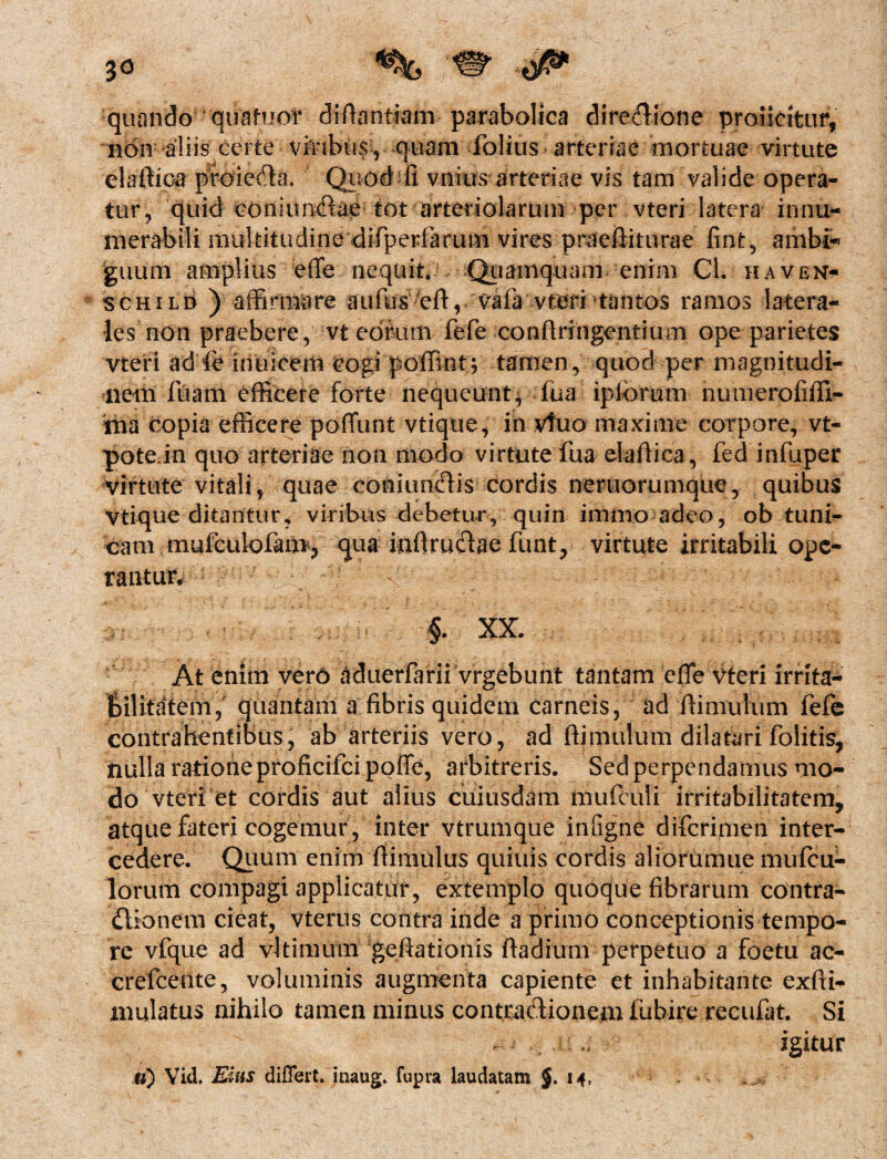 jo quando quafuof diftantiam parabolica dire&ione proiicrtur, non aliis certe vJnbus, quam folius arteriae mortuae virtute elaftioa pfoieda. Quod-‘fi vnius arteriae vis tam valide opera¬ tur, quid conmndae tot arteriolarum per vteri latera innu¬ merabili multitudine difiperlarum vires praeftiturae fint, ambi* guum amplius effe nequit. .Quamquam enim Cl. haven- schild ) affirmare aiidis eft, vaia vteri tantos ramos latera¬ les non praebere, vt eorum fefe confringentium ope parietes vteri ad le mulcem cogi poffint; tamen, quod per magnitudi¬ nem fuam efficere forte nequeunt, fua ipibrum numerofiffi- ma copia efficere poffunt vtique, in vfuo maxime corpore, vt- pote in quo arteriae non modo virtute fua elafiica, fed infuper Virtute vitali, quae coniundis cordis neruorumque, quibus Vtique ditantur, viribus debetur, quiri immo adeo, ob tuni¬ cam mufculofam, qua infirudae funt, virtute irritabili ope¬ rantur, - N ■ : 1 ^ ‘ > $. XX. At enim ver6 aduerfarii vrgebunt tantam effe vteri irrita¬ bilitatem, quantam a fibris quidem carneis, ad fiimulum fefe contrahentibus, ab arteriis vero, ad fiimulum dilatari folitis, nulla ratione proficifcipoffe, arbitreris. Sed perpendamus mo¬ do vteri et cordis aut alius cuiusdam mufculi irritabilitatem, atque fateri cogemur, inter vtrumque infigne difcrimen inter¬ cedere. Quum enim fiimulus quiuis cordis aliorumue mufcu- lorum compagi applicatur, extemplo quoque fibrarum contra- dionem cieat, vterus contra inde a primo conceptionis tempo¬ re vfque ad vltimum geftationis ftadium perpetuo a foetu ac- crefceote, voluminis augmenta capiente et inhabitante exftb* mulatus nihilo tamen minus contradionem fubire recufat. Si igitur