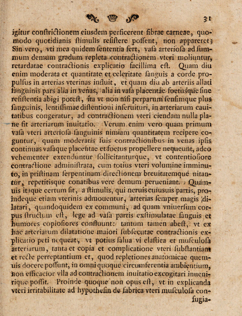 igitur conftridionem eiusdem perficerent fibrae carneae, quo¬ modo quotidianis fiimulis refiftere poffent, non appareret 5 Sin vero, vti mea quidem lententia fert, vafa arteriofa ad fum- nmm demum gradum repleta contradionem vteri moliuntur, retardatae' contradionis explicatio facillima eft. Quam diu enim moderata et quantitate et celeritate fanguis a corde pro- pulfus in arterias vterinas influit, et quam diu $b arteriis allati fanguinis pars alia in venas, alia in vafa placentae foetusque fine refiftentia abigi poteft, ita vt non nifi perparum fenfimque plus fanguinis, lentiffimaediftentioni inferuituri, in arteriarum caui- tatibus congeratur, ad contradionem vteri ciendam nulla pla¬ ne fit arteriarum inuitatio. Verum enim vero quam primum vafa vteri arteriofa fanguinis nimiam quantitatem recipere co¬ guntur, quam moderatis fuis contradionibus in venas ipfis continuas vafaque placentae etfoetus propellere nequeuiit, adeo vehementer extenduntur follicitanturque, vt contentiofore contradione adminiftrata, cum totius vteri volumine imminu¬ to, in priftinam ferpentinam diredioneni breuitatemque nitan¬ tur, repetitisque conatibus vere demum peruenianti ) Quam- uis itaque certum fit , a fiimulis, qui neniis cuiusuis partis, pro¬ inde que etiam vterinis admouentur, arterias femper magis ;di- latari, quandoquidem ex communi, ad quam vniuerfum cor¬ pus firudum eft, lege ad vafa partis exfiimulatae fanguis et humores copiofiores confluunt: tantum tamen abeft, vt ex hac arteriarum dilatatione maiori fubfecutae contradionis ex¬ plicatio peti nequeat, vt potius falua vi elafiica et mufculofa arteriarum, tanta et copia et complicatione vteri fubftantiant et rede perreptantium et, quod repletiones anatomicae quem- uis docere poflunt, in omni quoque circumferentia ambientium, hon efficacior vlla ad contradionem inuitatioexcogitari intieni- rique poffit. Proinde quoque non opusefi, vt in explicanda vteri irritabilitate ad hypotheiln de* fabrica vteri mufculofa con-