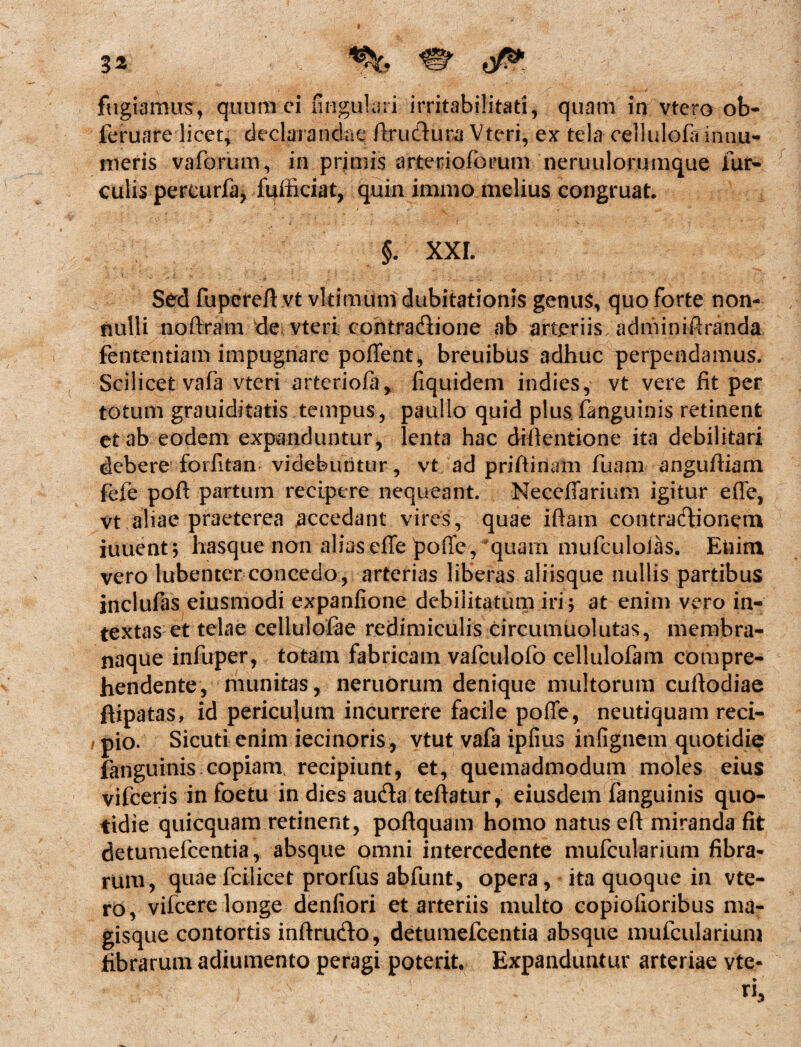 3* fugiamus, quum ei lingulari irritabilitati, quam in vtero ob- feruare licet, declarandae ftrudtura Vteri, ex tela cellulofa innu¬ meris vaforum, in primis arteriolarum neruulorumque fur¬ culis pereurfa, fufficiat, quin immo melius congruat. §. XXI. Sed fupereft vt vltimunidubitationis genus, quo forte non¬ nulli noftram de vteri cointraftione ab arteriis, adminiftranda fententiam impugnare poflent, breuibus adhuc perpendamus. Scilicet vafa vteri artcriofa, fiquidem indies, vt vere iit per totum grauiditatis tempus, paullo quid plus fanguinis retinent et ab eodem expanduntur, lenta hac diftentione ita debilitari debere forlitan videbuntur, vt ad priftinam fuam anguftiam fele poft partum recipere nequeant. Neeefiarium igitur efle, vt aliae praeterea accedant vires, quae iftam contractionem fuuent ; hasque non alias efle poffe, quam mufculoias. Enim vero lubenter concedo, arterias liberas aliisque nullis partibus inclufas eius modi expanfione debilitatum iri; at enim vero in¬ textas et telae cellulofae redimiculis circumuolutas, membra¬ naque infuper, totam fabricam vafculofo cellulofam compre¬ hendente, munitas, neruorum denique multorum cuftodiae ftipatas, id periculum incurrere facile pofle, neutiquam reci¬ pio. Sicuti enim iecinoris, vtut vafa ipfius infignem quotidie fanguinis copiam recipiunt, et, quemadmodum moles eius vifceris in foetu in dies au&a teftatur, eiusdem fanguinis quo¬ tidie quicquam retinent, poftquam homo natus efl miranda fit detumefcentia, absque omni intercedente mufcularium fibra¬ rum, quae fcilicet prorfus abfunt, opera, ita quoque in vte¬ ro, vifcere longe denfiori et arteriis multo copiolioribus ma¬ gisque contortis inftru&o, detumefcentia absque mufcularium fibrarum adiumento peragi poterit. Expanduntur arteriae vte-