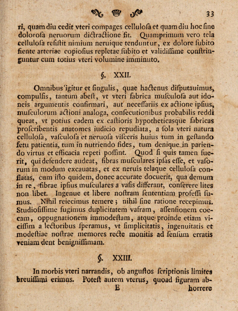 ri, quam diu cedit .vteri compages cellulofa et quam diu hoc fine dolorofa nemorum didtraflione fit. Quamprimum vero tela cellulofa refifiit nimium neruique tenduntur, ex dolore fubito fiente arteriae copiofius repletae fubito et validiffime conftrin- guntur cum totius vteri volumine imminuto. §. XXII. Omnibus 'igitur et fingulis, quae hadtenus difputauimus* compulfis, tantum abefi, vt vteri fabrica mufculofa aut ido¬ neis argumentis confirmari, aut neceflariis ex adtione ipfius, mufculorum adioni analoga, confecutionibus probabilis reddi queat, vt potius eadem ex caftioris bypotheticasque fabricas profcribentis anatomes indicio repudiata, a fola vteri natura cellulofa , vafculofa et neruofa vifceris huius tum in gcftando fetu patientia, tum in nutriendo fides , tum denique in parien- do virtus et efficacia repeti poffint. Quod fi quis tamen fue¬ rit, qui defendere audeat, fibras mufculares ipfas effe, et vafo- rum in modum excauatas, et ex neruis telaque cellulofa con¬ flatas, cum ifto quidem, donec accurate docuerit, qua demum in re, fibrae ipfius mufculares a vafis differant, conferere lites non libet. Ingenue et libere noftram fententiam profeffi fu¬ mus. Nihil reiecimus temere 5 nihil fine ratione recepimus. Studiofiffime fugimus duplicitatem vafram, affenfionem coe- cam, oppugnationem immodeftam, atque proinde etiam vi- ciffim a ledtoribus fperamus, vt fimplicitatis, ingenuitatis et modeftiae noffiae memores recte monitis ad fenfum erratis veniam dent benigniffimam. §. XXIII. In morbis vteri narrandis, ob anguftos icriptionis limites hreuiffimi erimus. Poteft autem vterus, quoad figuram ab- E horrere