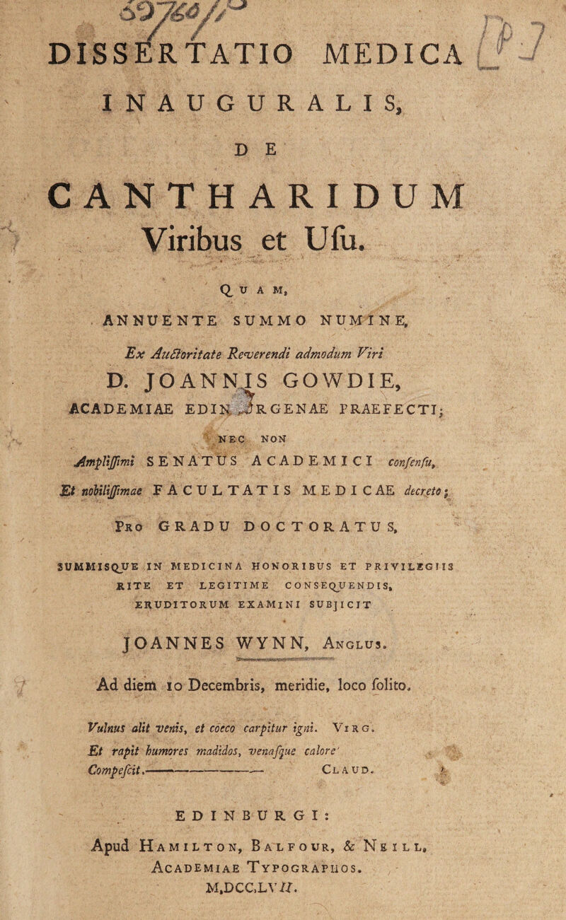 DISSERTATIO MEDICA INAUGURALIS, D E CANTHARIDUM Viribus et Ufu. Q, U A M, . ANNUENTE SUMMO NUMINE, Ex AuBoritate Reverendi admodum Viri D. JOANNJS GOWDIE, ACADEMIAE EDIN, jRGENAE PRAEFECTI; NEC NON Amplijfimi SENATUS ACADEMICI confenfa Et nobilijpmae FACULTATIS MEDICAE decreto Pro GRADU DOCTORATUS, SUMMISQJJE IN MEDICINA HONORIBUS ET PRIVILEGIIS RITE ET LEGITIME CONSEQUENDIS, ERUDITORUM EXAMINI SUBJICIT JOANNES WYNN, Anglus. Ad diem io Decembris, meridie, loco folito. Vulnus olit venis, et cocco carpitur igni. Virg. Et rapit humores madidos, ve nafque calore' Compefcit.-— Claud. ?, EDINBURGI: Apud H AMILTON, BALFOUR, & N E I L L, Academiae Typographos. M,DCC.LV/I.