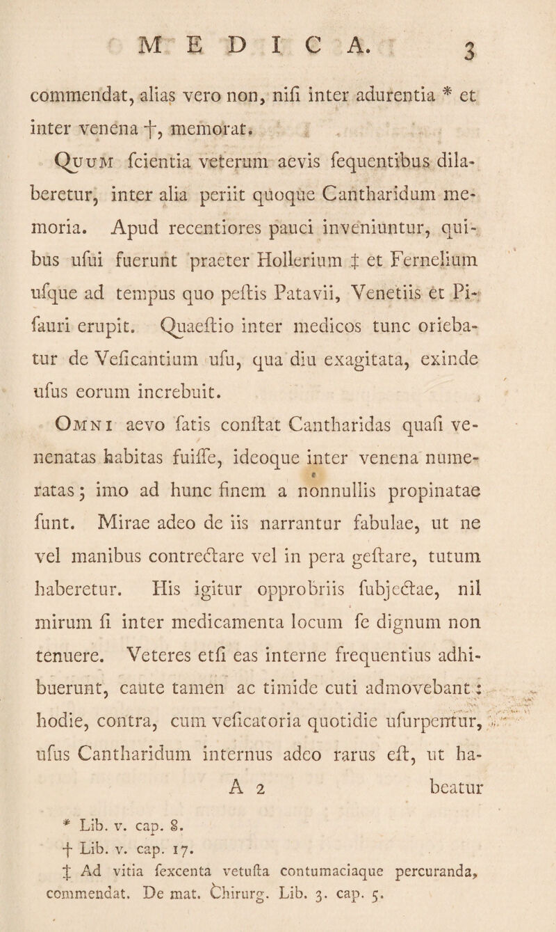 commendat, alias vero non, nili inter adurentia * et inter venena memorat. Quum fcientia veterum aevis fequentibus dila- beretur, inter alia periit quoque Cantharidum me¬ moria. Apud recentiores pauci inveniuntur, qui¬ bus ufui fuerunt praeter Hollerium t et Fernelium ufque ad tempus quo pedis Patavii, Veneti is et Pi- fauri erupit. Quaedio inter medicos tunc orieba¬ tur de Velicantium ufu, qua diu exagitata, exinde ufus eorum increbuit. Omni aevo fatis condat Cantharidas quafi ve¬ nenatas habitas fuiffe, ideoque inter venena nurae- * ratas 3 imo ad hunc finem a nonnullis propinatae funt. Mirae adeo de iis narrantur fabulae, ut ne vel manibus contrectare vel in pera gedare, tutum haberetur. His igitur opprobriis fubjectae, nil * mirum d inter medicamenta locum fe dignum non tenuere. Veteres etfl eas interne frequentius adhi¬ buerunt, caute tamen ac timide cuti admovebant: hodie, contra, cum vedeatoria quotidie ufurpentur, ufus Cantharidum internus adeo rarus ed, ut ha- A 2 beatur * Lib. v. cap. 2. ■f Lib. v. cap. 17. J Ad vitia fexcenta iTetufta contumaciaque percuranda, commendat. De mat. thirurg. Lib. 3. cap. 5.