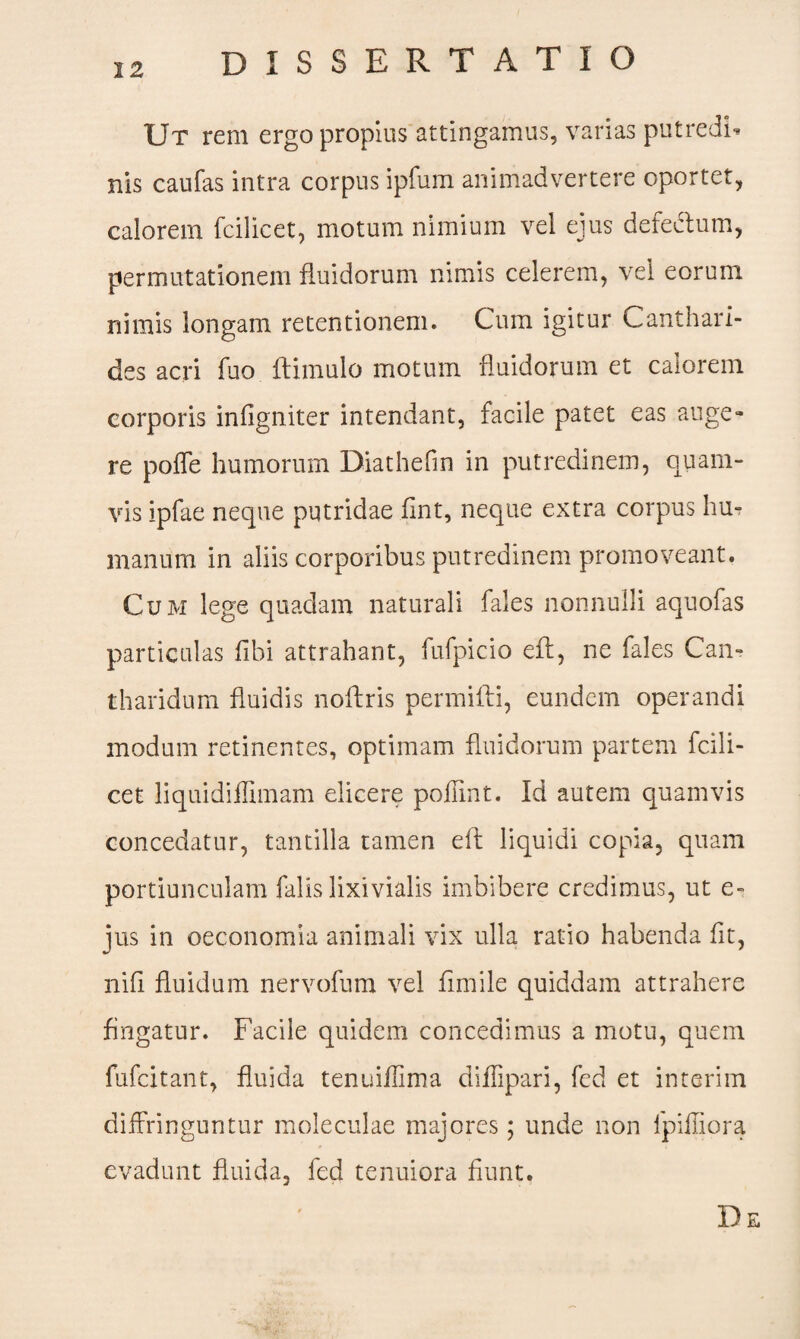 Ut rem ergo propius attingamus, varias putredi* nis caufas intra corpus ipfum animadvertere oportet, calorem fcilicet, motum nimium vel ejus defedtum, permutationem fluidorum nimis celerem, vel eorum nimis longam retentionem. Cum igitur Canthari¬ des acri fuo flimulo motum fluidorum et calorem corporis infigniter intendant, facile patet eas auge¬ re pofTe humorum Diathefin in putredinem, quam¬ vis ipfae neque putridae fint, neque extra corpus hu¬ manum in aliis corporibus putredinem promoveant. Cum lege quadam naturali fales nonnulli aquofas particulas fibi attrahant, fufpicio efl, ne fales Can¬ tharidum fluidis noftris permifli, eundem operandi modum retinentes, optimam fluidorum partem fcili¬ cet liquidiflimam elicere poffint. Id autem quamvis concedatur, tantilla tamen efl liquidi copia, quam portiunculam falis lixivialis imbibere credimus, ut e- jus in oeconomia animali vix ulla ratio habenda fit, nifi fluidum nervofum vel fimile quiddam attrahere fingatur. Facile quidem concedimus a motu, quem fufcitant, fluida tenuiflima diffipari, fed et in teri m diffringuntur moleculae majores; unde non fpifliora evadunt fluida, fed tenuiora fiunt. De