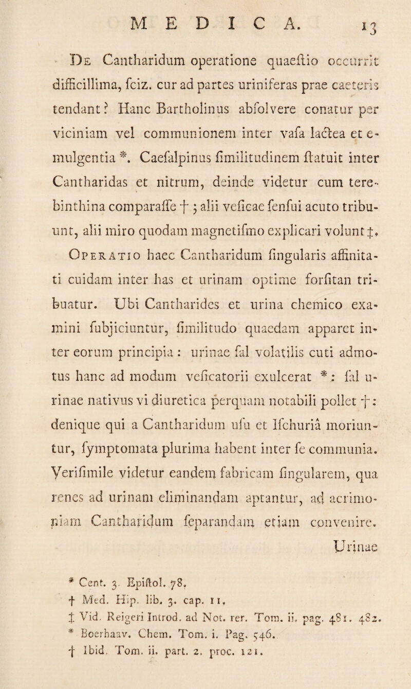 De Cantharidum operatione quaeffiio occurrit difficillima, fciz. cur ad partes uriniferas prae caeleris tendant ? Hanc Bartholinus abfolvere conatur per viciniam vel communionem inter vafa lactea et e- mulgentia *. Caefalpinus fimilitudinem ftatuit inter Cantharidas et nitrum, deinde videtur cum tere¬ binthina comparaffe f $ alii veficae fenfui acuto tribu¬ unt, alii miro quodam magnetifmo explicari volunt Operatio haec Cantharidum lingularis affinita¬ ti cuidam inter has et urinam optime forlitan tri¬ buatur. Ubi Cantharides et urina chemico exa¬ mini fubjiciuntur, fimilitudo quaedam apparet in¬ ter eorum principia: urinae fal volatilis cuti admo¬ tus hanc ad modum veflcatorii exulcerat *fal u- rinae nativus vi diuretica perquam notabili pollet f: denique qui a Cantharidum ufu et Ifchuria moriun¬ tur, fymptomata plurima habent inter fe communia. Yerifimile videtur eandem fabricam lingularem, qua renes ad urinam eliminandam aptantur, ad acrimo¬ niam Cantharidum feparandam etiam convenire. Urinae # Cent. 3. Epiftol. 78. f Mtd. Hip. l:b. 3. cap. u. t Vid. Reigeri Introd. ad Not. rer. Tora. ii. pag. 481. 482. * Boerhaav. Chem. Tom. i. Pag. 546. f Ibid, Tom, ii, part. 2. proc. 121.