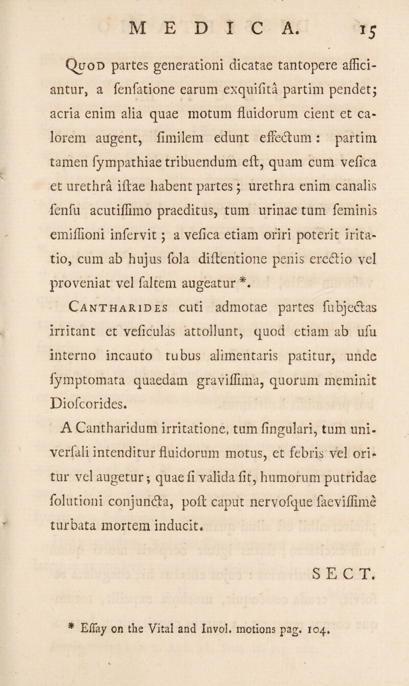 MEDI C A. *S Quod partes generationi dicatae tantopere affici¬ antur, a fenfatione earum exquifita partirn pendet; acria enim alia quae motum fluidorum cient et ca¬ lorem augent, fimilem edunt efFedum: partirn tamen fympathiae tribuendum eft, quam cum vefica et urethra illae habent partes; urethra enim canalis fenfu acutiffimo praeditus, tum urinae tum feminis emiffioni infervit; a vefica etiam oriri poterit irita- tio, cum ab hujus fola diflentione penis eredio vel proveniat vel faltem augeatur *. Cantharides cuti admotae partes fubjedas irritant et veficulas attollunt, quod etiam ab ufu interno incauto tubus alimentaris patitur, unde fymptomata quaedam graviflima, quorum meminit Diofcorides. A Cantharidum irritatione, tum lingulari, tum uni- verfali intenditur fluidorum motus, et febris vel ori¬ tur vel augetur; quae fi valida fit, humorum putridae folutioni conjunda, poft caput nervofque faeviffime turbata mortem inducit* S E C T. * EfTay on the Vital and Invol. motions pag* 104.